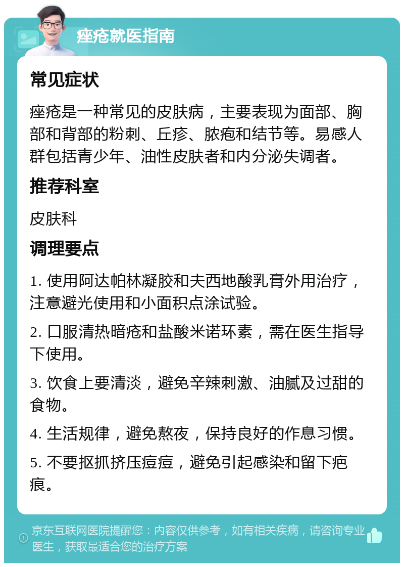 痤疮就医指南 常见症状 痤疮是一种常见的皮肤病，主要表现为面部、胸部和背部的粉刺、丘疹、脓疱和结节等。易感人群包括青少年、油性皮肤者和内分泌失调者。 推荐科室 皮肤科 调理要点 1. 使用阿达帕林凝胶和夫西地酸乳膏外用治疗，注意避光使用和小面积点涂试验。 2. 口服清热暗疮和盐酸米诺环素，需在医生指导下使用。 3. 饮食上要清淡，避免辛辣刺激、油腻及过甜的食物。 4. 生活规律，避免熬夜，保持良好的作息习惯。 5. 不要抠抓挤压痘痘，避免引起感染和留下疤痕。