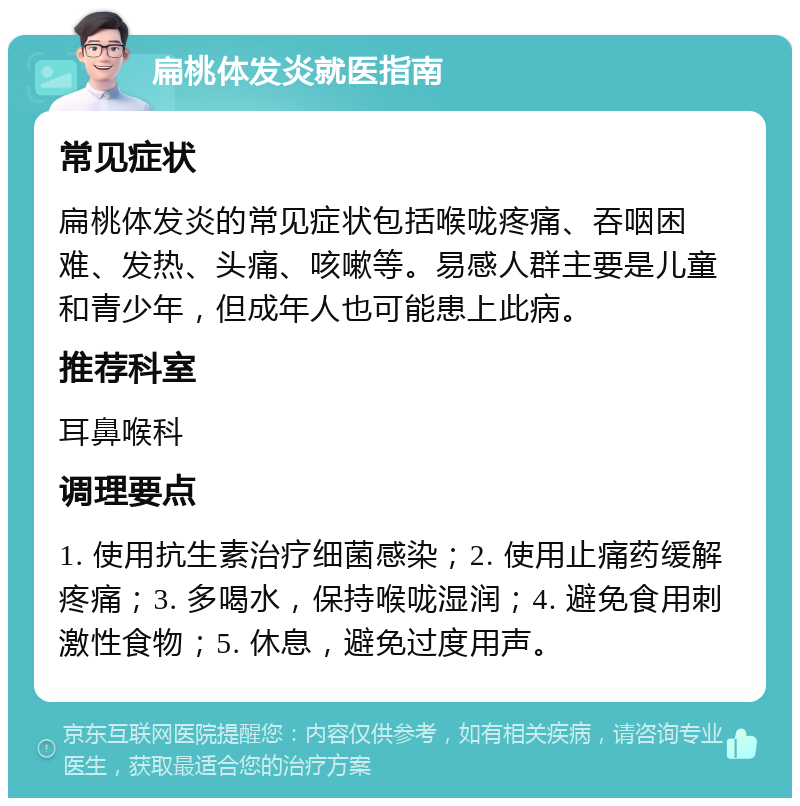 扁桃体发炎就医指南 常见症状 扁桃体发炎的常见症状包括喉咙疼痛、吞咽困难、发热、头痛、咳嗽等。易感人群主要是儿童和青少年，但成年人也可能患上此病。 推荐科室 耳鼻喉科 调理要点 1. 使用抗生素治疗细菌感染；2. 使用止痛药缓解疼痛；3. 多喝水，保持喉咙湿润；4. 避免食用刺激性食物；5. 休息，避免过度用声。