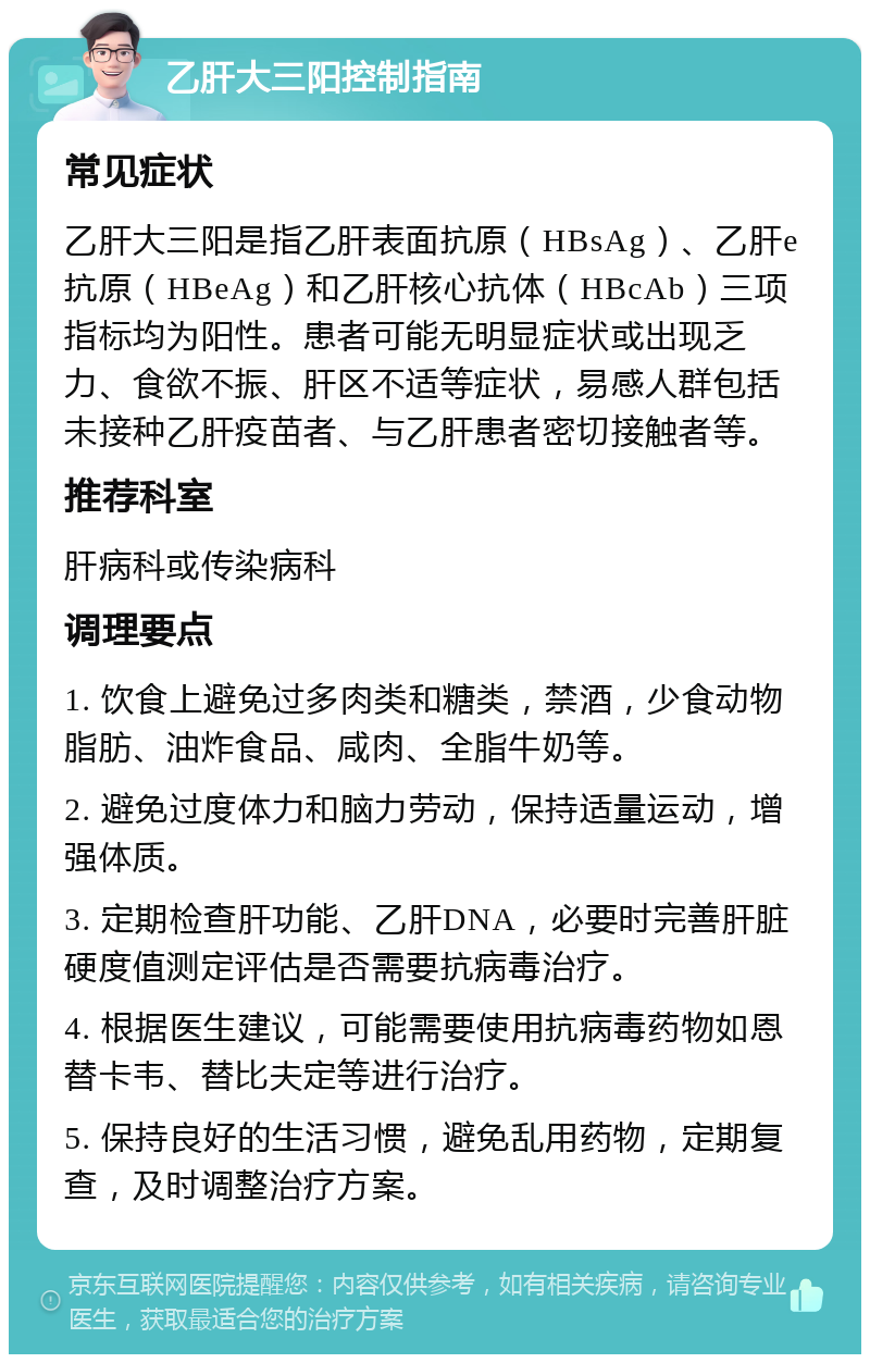 乙肝大三阳控制指南 常见症状 乙肝大三阳是指乙肝表面抗原（HBsAg）、乙肝e抗原（HBeAg）和乙肝核心抗体（HBcAb）三项指标均为阳性。患者可能无明显症状或出现乏力、食欲不振、肝区不适等症状，易感人群包括未接种乙肝疫苗者、与乙肝患者密切接触者等。 推荐科室 肝病科或传染病科 调理要点 1. 饮食上避免过多肉类和糖类，禁酒，少食动物脂肪、油炸食品、咸肉、全脂牛奶等。 2. 避免过度体力和脑力劳动，保持适量运动，增强体质。 3. 定期检查肝功能、乙肝DNA，必要时完善肝脏硬度值测定评估是否需要抗病毒治疗。 4. 根据医生建议，可能需要使用抗病毒药物如恩替卡韦、替比夫定等进行治疗。 5. 保持良好的生活习惯，避免乱用药物，定期复查，及时调整治疗方案。