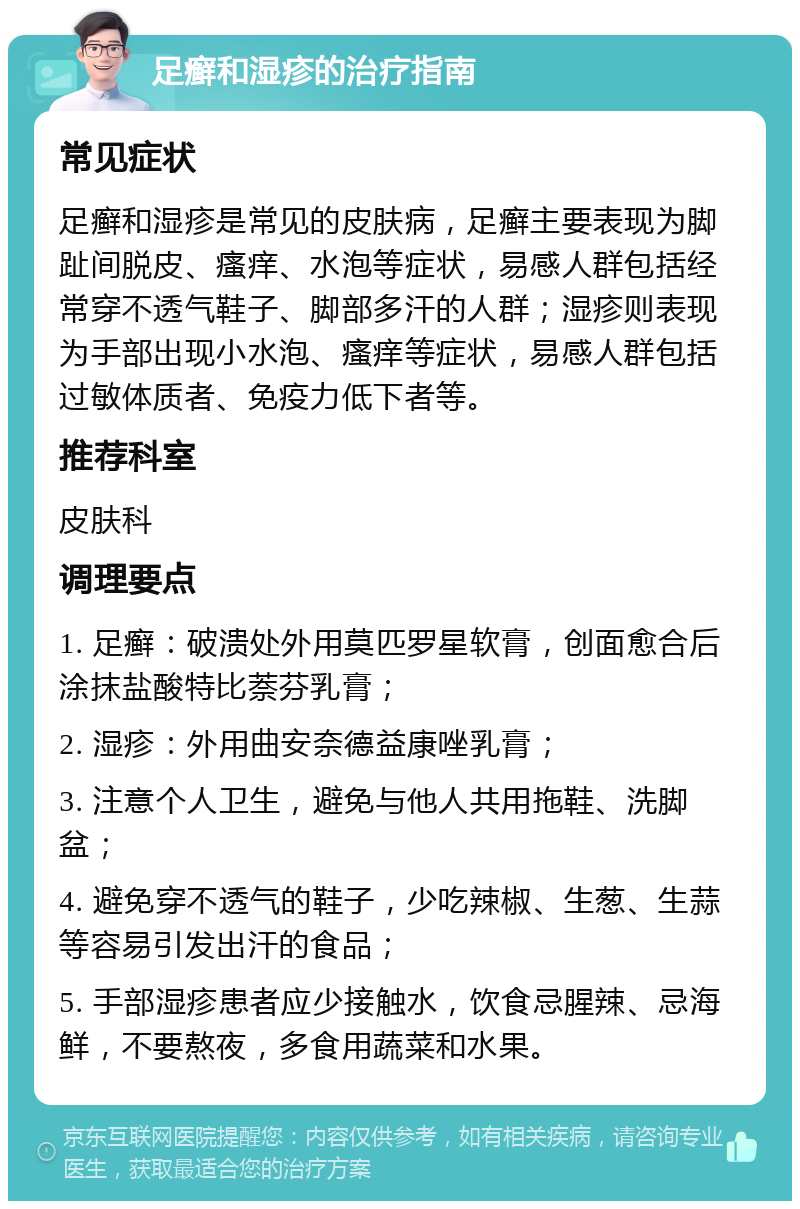 足癣和湿疹的治疗指南 常见症状 足癣和湿疹是常见的皮肤病，足癣主要表现为脚趾间脱皮、瘙痒、水泡等症状，易感人群包括经常穿不透气鞋子、脚部多汗的人群；湿疹则表现为手部出现小水泡、瘙痒等症状，易感人群包括过敏体质者、免疫力低下者等。 推荐科室 皮肤科 调理要点 1. 足癣：破溃处外用莫匹罗星软膏，创面愈合后涂抹盐酸特比萘芬乳膏； 2. 湿疹：外用曲安奈德益康唑乳膏； 3. 注意个人卫生，避免与他人共用拖鞋、洗脚盆； 4. 避免穿不透气的鞋子，少吃辣椒、生葱、生蒜等容易引发出汗的食品； 5. 手部湿疹患者应少接触水，饮食忌腥辣、忌海鲜，不要熬夜，多食用蔬菜和水果。