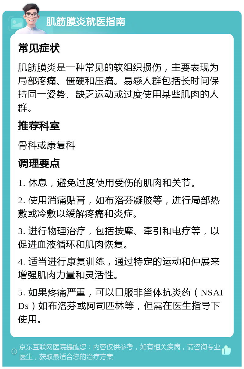 肌筋膜炎就医指南 常见症状 肌筋膜炎是一种常见的软组织损伤，主要表现为局部疼痛、僵硬和压痛。易感人群包括长时间保持同一姿势、缺乏运动或过度使用某些肌肉的人群。 推荐科室 骨科或康复科 调理要点 1. 休息，避免过度使用受伤的肌肉和关节。 2. 使用消痛贴膏，如布洛芬凝胶等，进行局部热敷或冷敷以缓解疼痛和炎症。 3. 进行物理治疗，包括按摩、牵引和电疗等，以促进血液循环和肌肉恢复。 4. 适当进行康复训练，通过特定的运动和伸展来增强肌肉力量和灵活性。 5. 如果疼痛严重，可以口服非甾体抗炎药（NSAIDs）如布洛芬或阿司匹林等，但需在医生指导下使用。