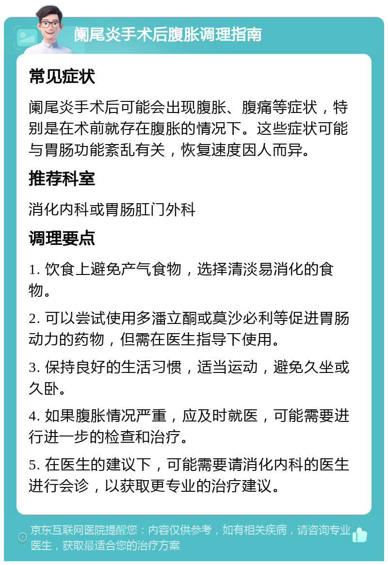 阑尾炎手术后腹胀调理指南 常见症状 阑尾炎手术后可能会出现腹胀、腹痛等症状，特别是在术前就存在腹胀的情况下。这些症状可能与胃肠功能紊乱有关，恢复速度因人而异。 推荐科室 消化内科或胃肠肛门外科 调理要点 1. 饮食上避免产气食物，选择清淡易消化的食物。 2. 可以尝试使用多潘立酮或莫沙必利等促进胃肠动力的药物，但需在医生指导下使用。 3. 保持良好的生活习惯，适当运动，避免久坐或久卧。 4. 如果腹胀情况严重，应及时就医，可能需要进行进一步的检查和治疗。 5. 在医生的建议下，可能需要请消化内科的医生进行会诊，以获取更专业的治疗建议。