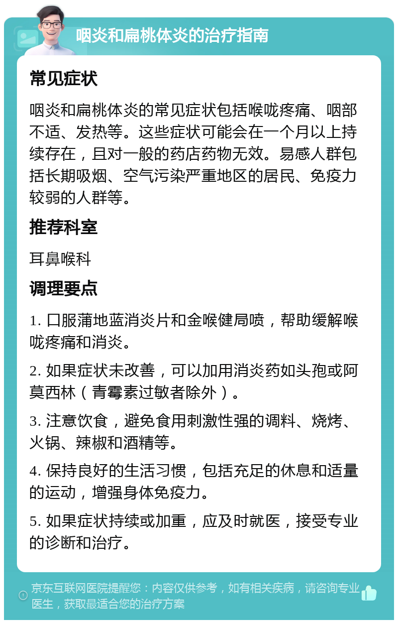 咽炎和扁桃体炎的治疗指南 常见症状 咽炎和扁桃体炎的常见症状包括喉咙疼痛、咽部不适、发热等。这些症状可能会在一个月以上持续存在，且对一般的药店药物无效。易感人群包括长期吸烟、空气污染严重地区的居民、免疫力较弱的人群等。 推荐科室 耳鼻喉科 调理要点 1. 口服蒲地蓝消炎片和金喉健局喷，帮助缓解喉咙疼痛和消炎。 2. 如果症状未改善，可以加用消炎药如头孢或阿莫西林（青霉素过敏者除外）。 3. 注意饮食，避免食用刺激性强的调料、烧烤、火锅、辣椒和酒精等。 4. 保持良好的生活习惯，包括充足的休息和适量的运动，增强身体免疫力。 5. 如果症状持续或加重，应及时就医，接受专业的诊断和治疗。