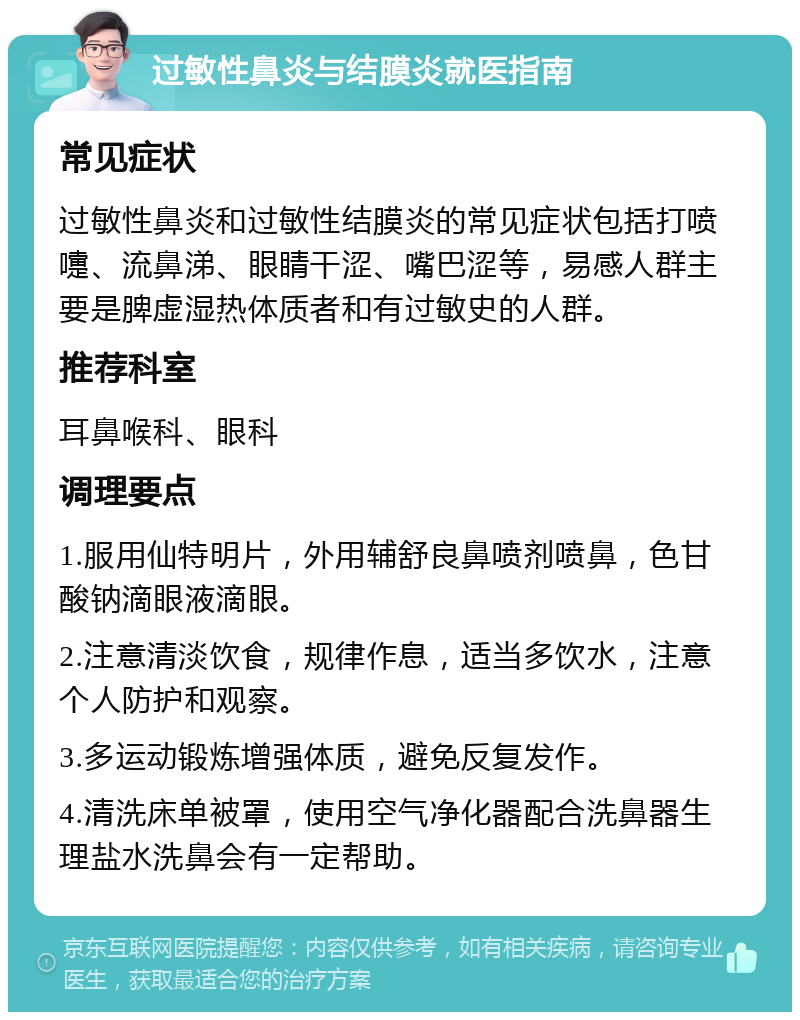 过敏性鼻炎与结膜炎就医指南 常见症状 过敏性鼻炎和过敏性结膜炎的常见症状包括打喷嚏、流鼻涕、眼睛干涩、嘴巴涩等，易感人群主要是脾虚湿热体质者和有过敏史的人群。 推荐科室 耳鼻喉科、眼科 调理要点 1.服用仙特明片，外用辅舒良鼻喷剂喷鼻，色甘酸钠滴眼液滴眼。 2.注意清淡饮食，规律作息，适当多饮水，注意个人防护和观察。 3.多运动锻炼增强体质，避免反复发作。 4.清洗床单被罩，使用空气净化器配合洗鼻器生理盐水洗鼻会有一定帮助。