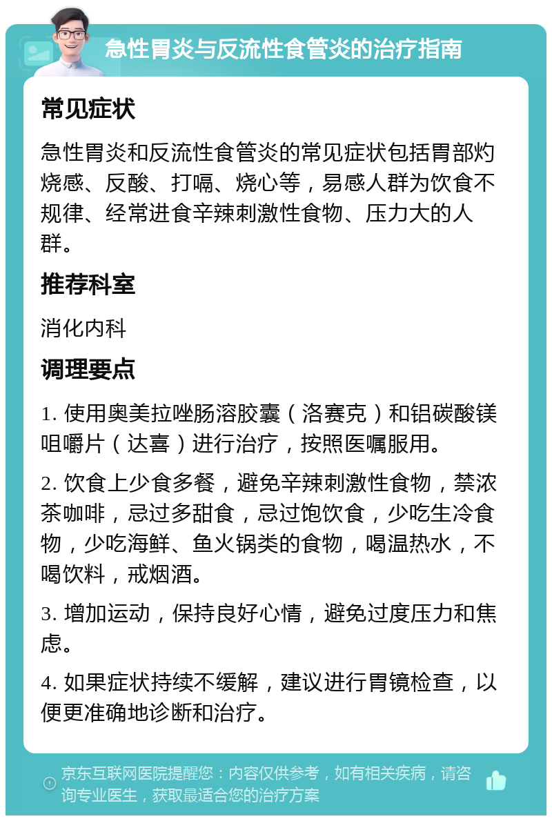 急性胃炎与反流性食管炎的治疗指南 常见症状 急性胃炎和反流性食管炎的常见症状包括胃部灼烧感、反酸、打嗝、烧心等，易感人群为饮食不规律、经常进食辛辣刺激性食物、压力大的人群。 推荐科室 消化内科 调理要点 1. 使用奥美拉唑肠溶胶囊（洛赛克）和铝碳酸镁咀嚼片（达喜）进行治疗，按照医嘱服用。 2. 饮食上少食多餐，避免辛辣刺激性食物，禁浓茶咖啡，忌过多甜食，忌过饱饮食，少吃生冷食物，少吃海鲜、鱼火锅类的食物，喝温热水，不喝饮料，戒烟酒。 3. 增加运动，保持良好心情，避免过度压力和焦虑。 4. 如果症状持续不缓解，建议进行胃镜检查，以便更准确地诊断和治疗。