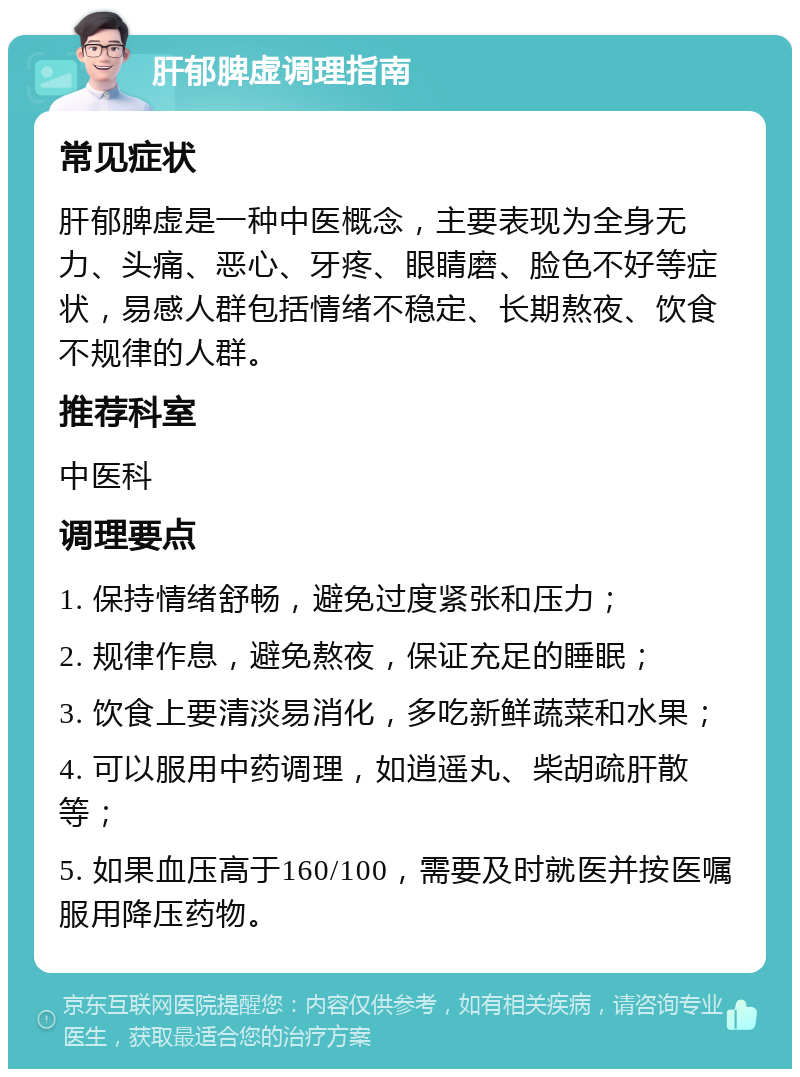 肝郁脾虚调理指南 常见症状 肝郁脾虚是一种中医概念，主要表现为全身无力、头痛、恶心、牙疼、眼睛磨、脸色不好等症状，易感人群包括情绪不稳定、长期熬夜、饮食不规律的人群。 推荐科室 中医科 调理要点 1. 保持情绪舒畅，避免过度紧张和压力； 2. 规律作息，避免熬夜，保证充足的睡眠； 3. 饮食上要清淡易消化，多吃新鲜蔬菜和水果； 4. 可以服用中药调理，如逍遥丸、柴胡疏肝散等； 5. 如果血压高于160/100，需要及时就医并按医嘱服用降压药物。