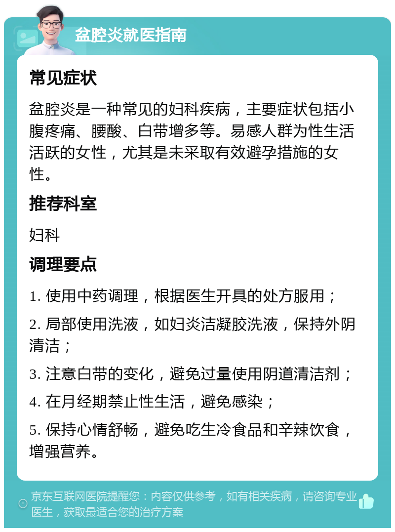 盆腔炎就医指南 常见症状 盆腔炎是一种常见的妇科疾病，主要症状包括小腹疼痛、腰酸、白带增多等。易感人群为性生活活跃的女性，尤其是未采取有效避孕措施的女性。 推荐科室 妇科 调理要点 1. 使用中药调理，根据医生开具的处方服用； 2. 局部使用洗液，如妇炎洁凝胶洗液，保持外阴清洁； 3. 注意白带的变化，避免过量使用阴道清洁剂； 4. 在月经期禁止性生活，避免感染； 5. 保持心情舒畅，避免吃生冷食品和辛辣饮食，增强营养。