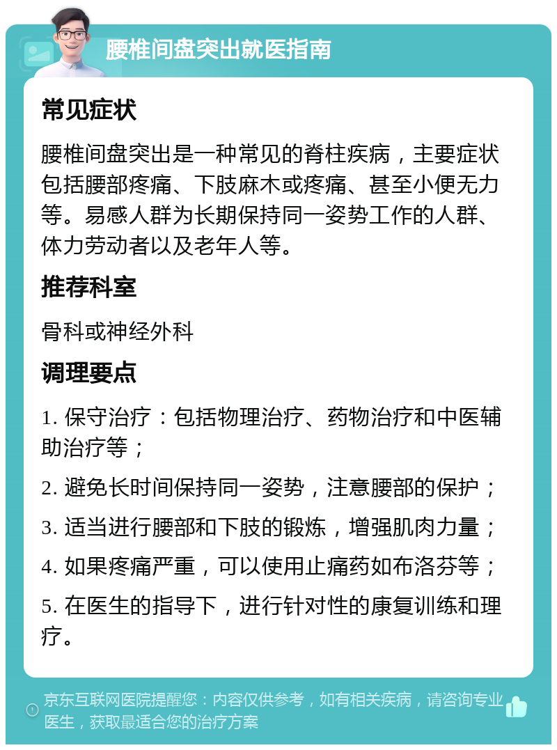 腰椎间盘突出就医指南 常见症状 腰椎间盘突出是一种常见的脊柱疾病，主要症状包括腰部疼痛、下肢麻木或疼痛、甚至小便无力等。易感人群为长期保持同一姿势工作的人群、体力劳动者以及老年人等。 推荐科室 骨科或神经外科 调理要点 1. 保守治疗：包括物理治疗、药物治疗和中医辅助治疗等； 2. 避免长时间保持同一姿势，注意腰部的保护； 3. 适当进行腰部和下肢的锻炼，增强肌肉力量； 4. 如果疼痛严重，可以使用止痛药如布洛芬等； 5. 在医生的指导下，进行针对性的康复训练和理疗。