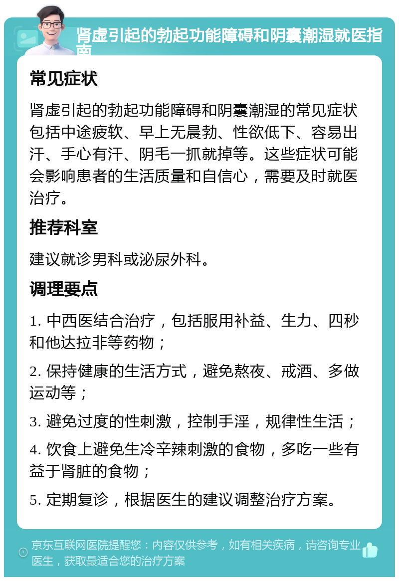 肾虚引起的勃起功能障碍和阴囊潮湿就医指南 常见症状 肾虚引起的勃起功能障碍和阴囊潮湿的常见症状包括中途疲软、早上无晨勃、性欲低下、容易出汗、手心有汗、阴毛一抓就掉等。这些症状可能会影响患者的生活质量和自信心，需要及时就医治疗。 推荐科室 建议就诊男科或泌尿外科。 调理要点 1. 中西医结合治疗，包括服用补益、生力、四秒和他达拉非等药物； 2. 保持健康的生活方式，避免熬夜、戒酒、多做运动等； 3. 避免过度的性刺激，控制手淫，规律性生活； 4. 饮食上避免生冷辛辣刺激的食物，多吃一些有益于肾脏的食物； 5. 定期复诊，根据医生的建议调整治疗方案。