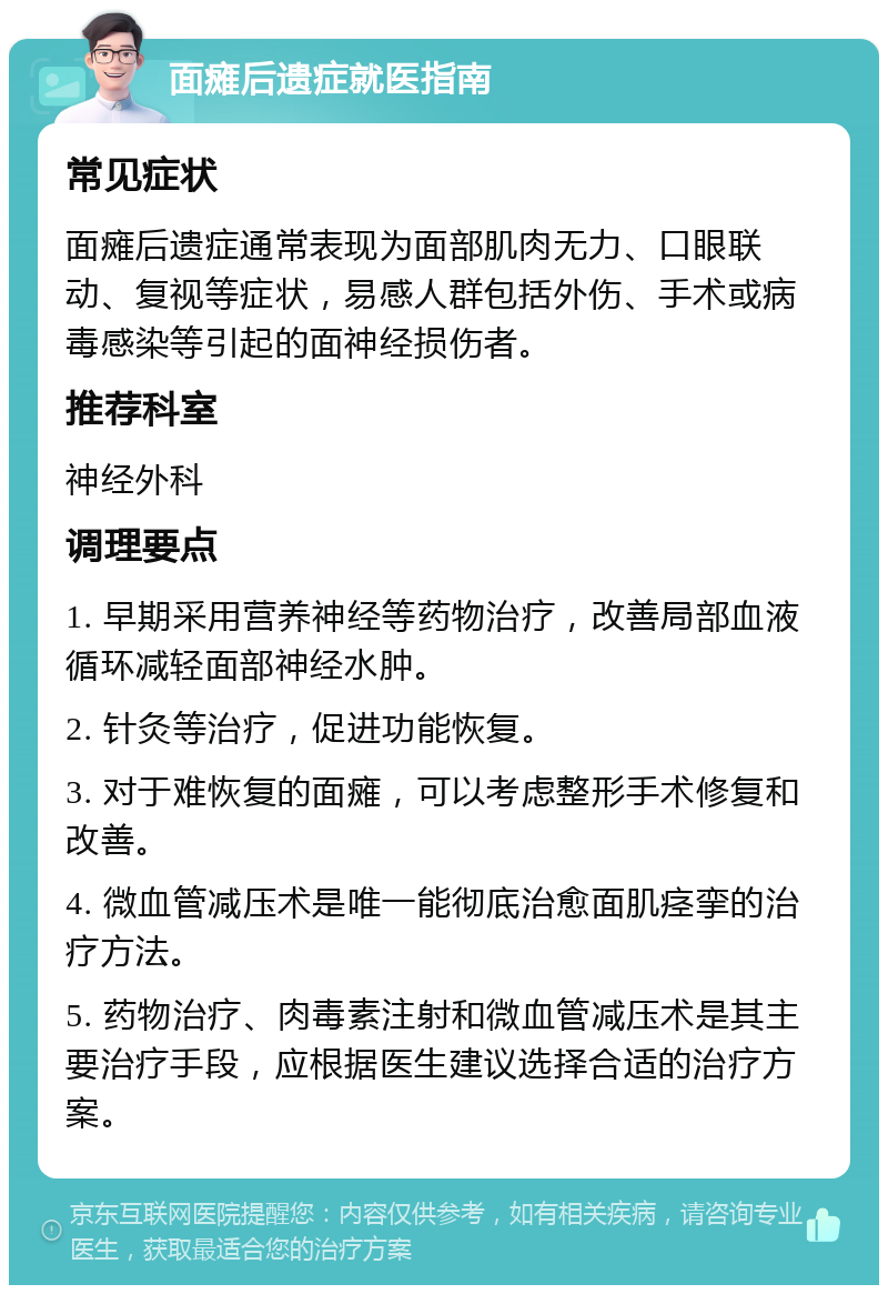 面瘫后遗症就医指南 常见症状 面瘫后遗症通常表现为面部肌肉无力、口眼联动、复视等症状，易感人群包括外伤、手术或病毒感染等引起的面神经损伤者。 推荐科室 神经外科 调理要点 1. 早期采用营养神经等药物治疗，改善局部血液循环减轻面部神经水肿。 2. 针灸等治疗，促进功能恢复。 3. 对于难恢复的面瘫，可以考虑整形手术修复和改善。 4. 微血管减压术是唯一能彻底治愈面肌痉挛的治疗方法。 5. 药物治疗、肉毒素注射和微血管减压术是其主要治疗手段，应根据医生建议选择合适的治疗方案。