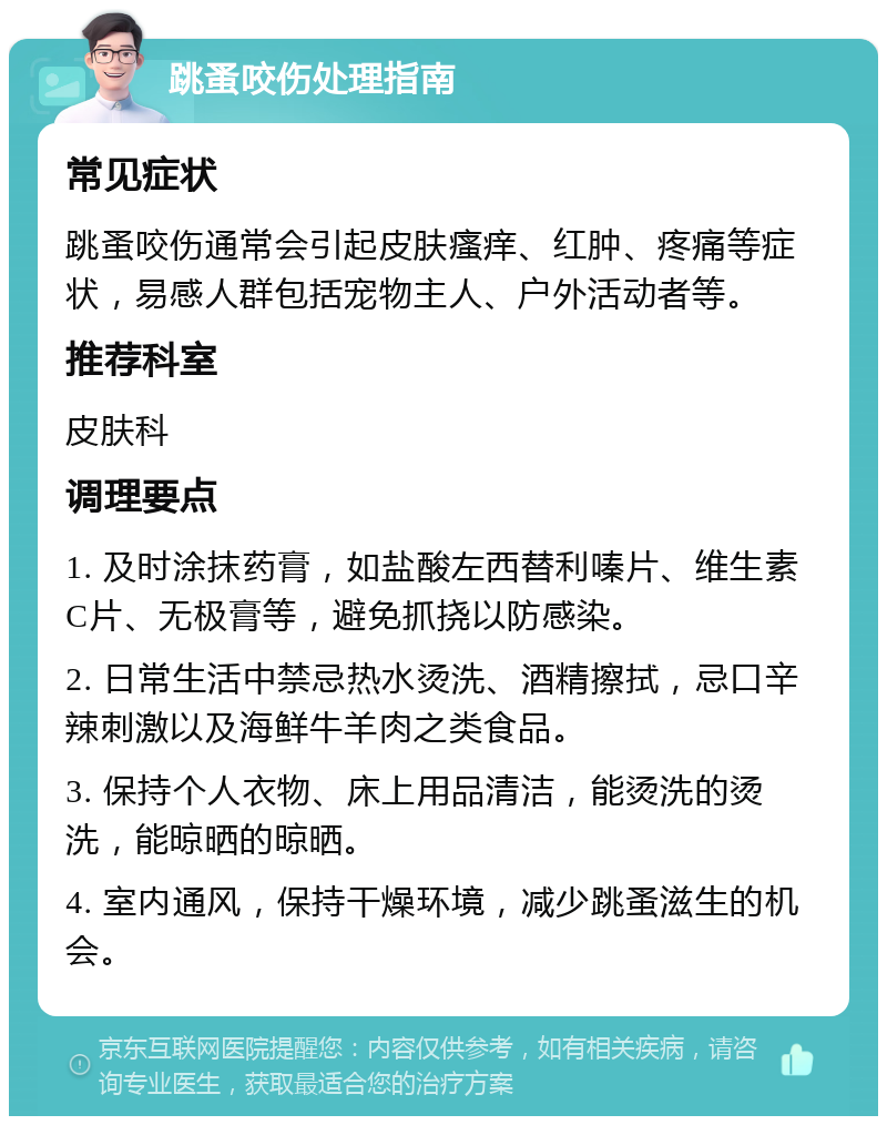 跳蚤咬伤处理指南 常见症状 跳蚤咬伤通常会引起皮肤瘙痒、红肿、疼痛等症状，易感人群包括宠物主人、户外活动者等。 推荐科室 皮肤科 调理要点 1. 及时涂抹药膏，如盐酸左西替利嗪片、维生素C片、无极膏等，避免抓挠以防感染。 2. 日常生活中禁忌热水烫洗、酒精擦拭，忌口辛辣刺激以及海鲜牛羊肉之类食品。 3. 保持个人衣物、床上用品清洁，能烫洗的烫洗，能晾晒的晾晒。 4. 室内通风，保持干燥环境，减少跳蚤滋生的机会。