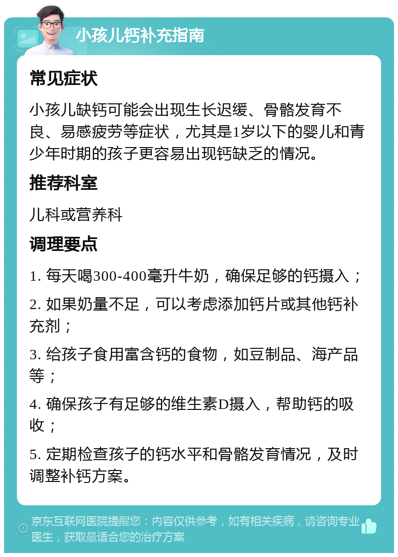 小孩儿钙补充指南 常见症状 小孩儿缺钙可能会出现生长迟缓、骨骼发育不良、易感疲劳等症状，尤其是1岁以下的婴儿和青少年时期的孩子更容易出现钙缺乏的情况。 推荐科室 儿科或营养科 调理要点 1. 每天喝300-400毫升牛奶，确保足够的钙摄入； 2. 如果奶量不足，可以考虑添加钙片或其他钙补充剂； 3. 给孩子食用富含钙的食物，如豆制品、海产品等； 4. 确保孩子有足够的维生素D摄入，帮助钙的吸收； 5. 定期检查孩子的钙水平和骨骼发育情况，及时调整补钙方案。