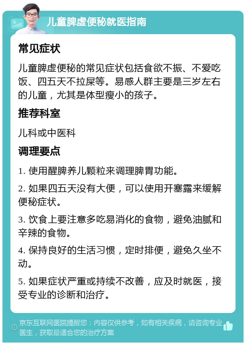 儿童脾虚便秘就医指南 常见症状 儿童脾虚便秘的常见症状包括食欲不振、不爱吃饭、四五天不拉屎等。易感人群主要是三岁左右的儿童，尤其是体型瘦小的孩子。 推荐科室 儿科或中医科 调理要点 1. 使用醒脾养儿颗粒来调理脾胃功能。 2. 如果四五天没有大便，可以使用开塞露来缓解便秘症状。 3. 饮食上要注意多吃易消化的食物，避免油腻和辛辣的食物。 4. 保持良好的生活习惯，定时排便，避免久坐不动。 5. 如果症状严重或持续不改善，应及时就医，接受专业的诊断和治疗。