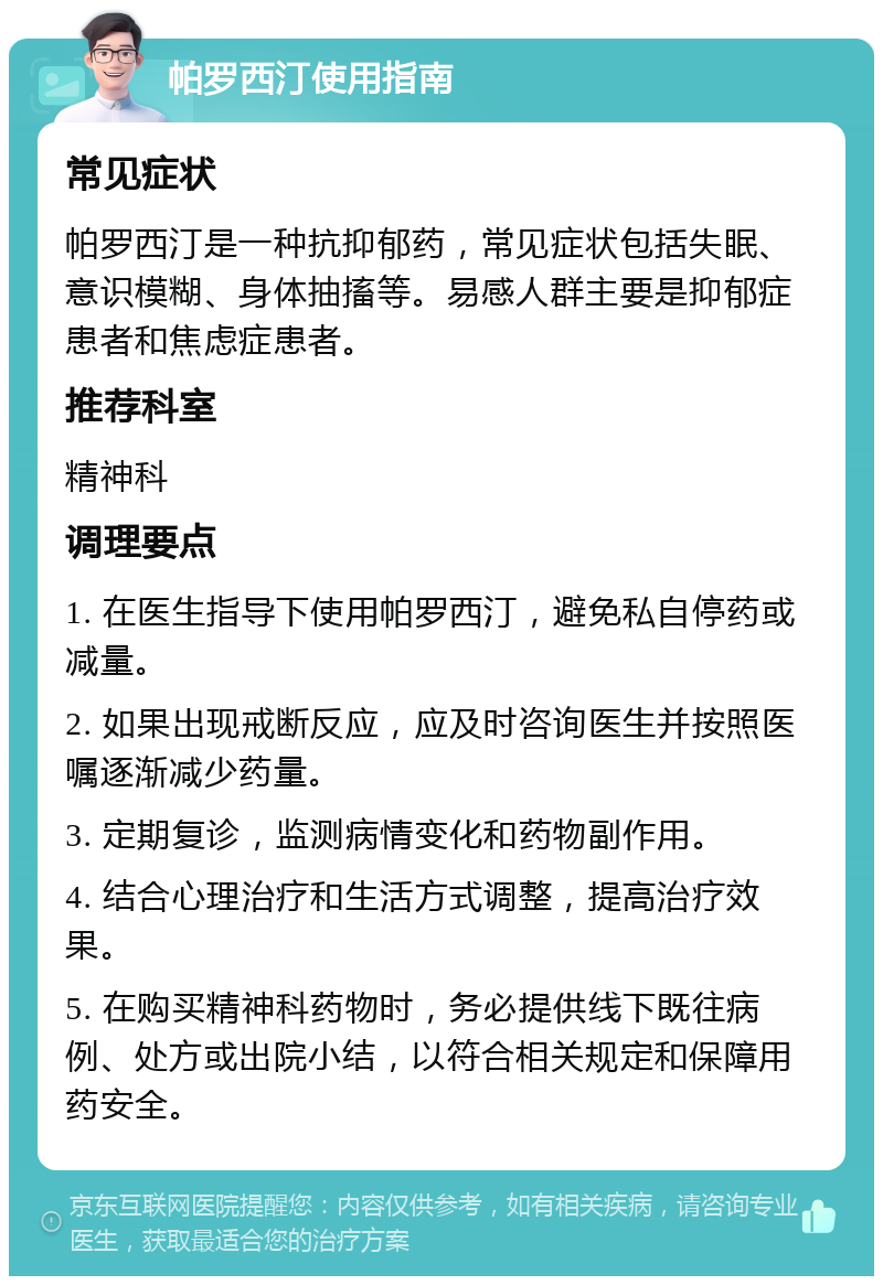 帕罗西汀使用指南 常见症状 帕罗西汀是一种抗抑郁药，常见症状包括失眠、意识模糊、身体抽搐等。易感人群主要是抑郁症患者和焦虑症患者。 推荐科室 精神科 调理要点 1. 在医生指导下使用帕罗西汀，避免私自停药或减量。 2. 如果出现戒断反应，应及时咨询医生并按照医嘱逐渐减少药量。 3. 定期复诊，监测病情变化和药物副作用。 4. 结合心理治疗和生活方式调整，提高治疗效果。 5. 在购买精神科药物时，务必提供线下既往病例、处方或出院小结，以符合相关规定和保障用药安全。