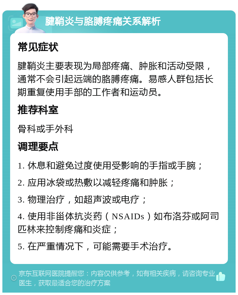 腱鞘炎与胳膊疼痛关系解析 常见症状 腱鞘炎主要表现为局部疼痛、肿胀和活动受限，通常不会引起远端的胳膊疼痛。易感人群包括长期重复使用手部的工作者和运动员。 推荐科室 骨科或手外科 调理要点 1. 休息和避免过度使用受影响的手指或手腕； 2. 应用冰袋或热敷以减轻疼痛和肿胀； 3. 物理治疗，如超声波或电疗； 4. 使用非甾体抗炎药（NSAIDs）如布洛芬或阿司匹林来控制疼痛和炎症； 5. 在严重情况下，可能需要手术治疗。