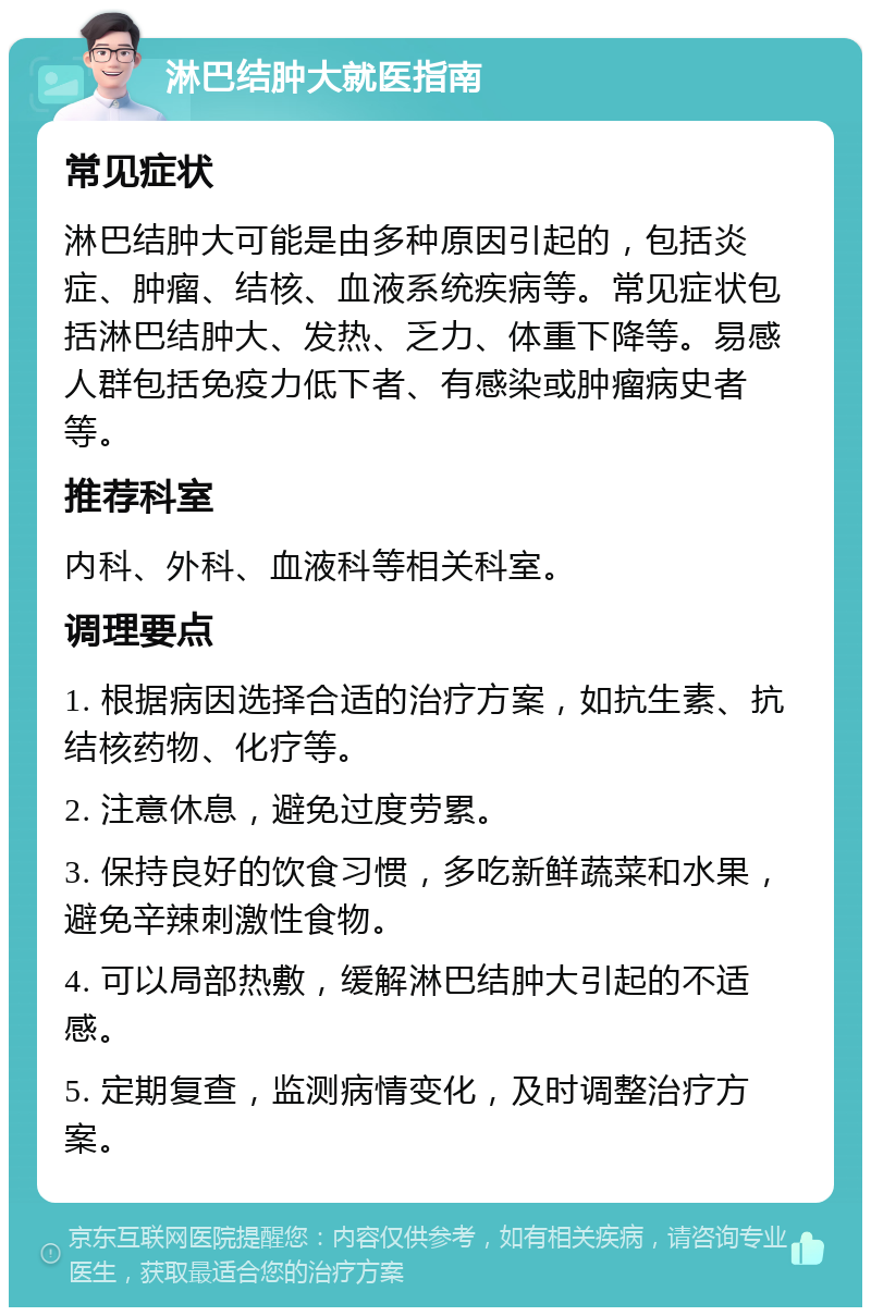 淋巴结肿大就医指南 常见症状 淋巴结肿大可能是由多种原因引起的，包括炎症、肿瘤、结核、血液系统疾病等。常见症状包括淋巴结肿大、发热、乏力、体重下降等。易感人群包括免疫力低下者、有感染或肿瘤病史者等。 推荐科室 内科、外科、血液科等相关科室。 调理要点 1. 根据病因选择合适的治疗方案，如抗生素、抗结核药物、化疗等。 2. 注意休息，避免过度劳累。 3. 保持良好的饮食习惯，多吃新鲜蔬菜和水果，避免辛辣刺激性食物。 4. 可以局部热敷，缓解淋巴结肿大引起的不适感。 5. 定期复查，监测病情变化，及时调整治疗方案。