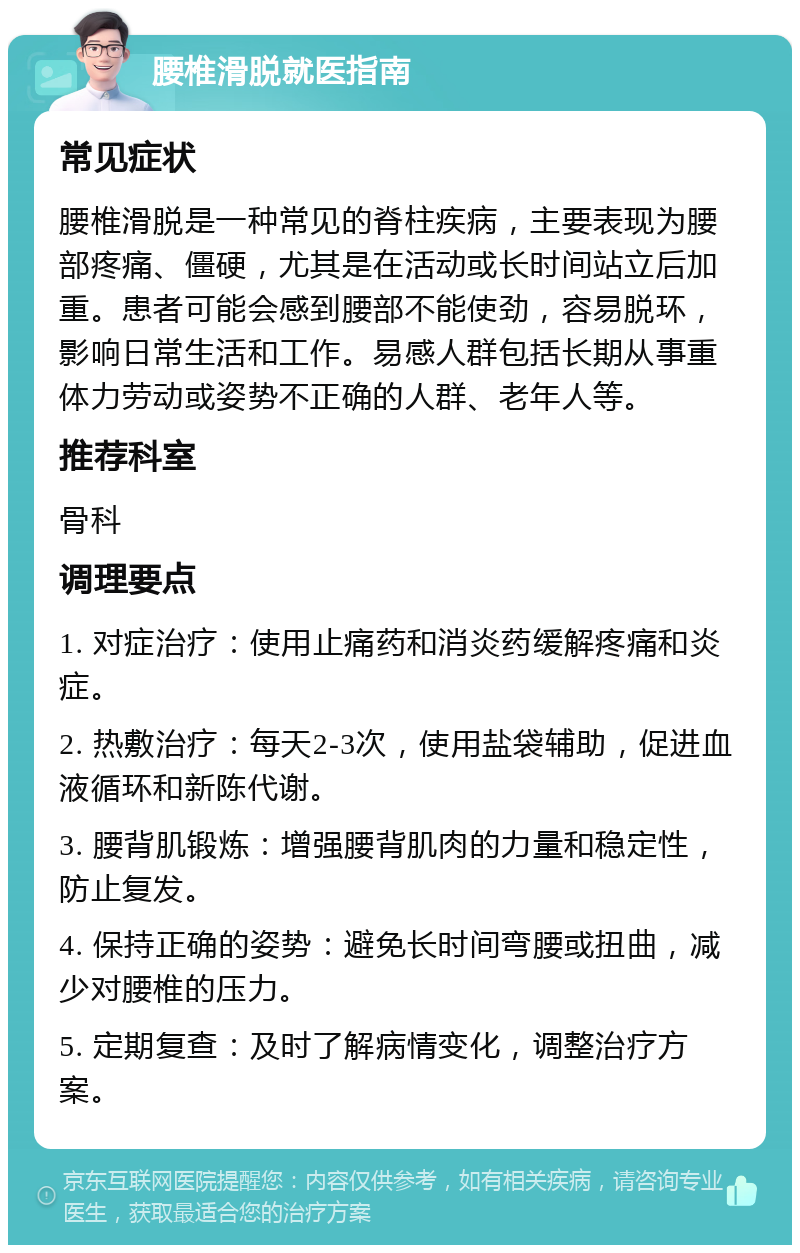 腰椎滑脱就医指南 常见症状 腰椎滑脱是一种常见的脊柱疾病，主要表现为腰部疼痛、僵硬，尤其是在活动或长时间站立后加重。患者可能会感到腰部不能使劲，容易脱环，影响日常生活和工作。易感人群包括长期从事重体力劳动或姿势不正确的人群、老年人等。 推荐科室 骨科 调理要点 1. 对症治疗：使用止痛药和消炎药缓解疼痛和炎症。 2. 热敷治疗：每天2-3次，使用盐袋辅助，促进血液循环和新陈代谢。 3. 腰背肌锻炼：增强腰背肌肉的力量和稳定性，防止复发。 4. 保持正确的姿势：避免长时间弯腰或扭曲，减少对腰椎的压力。 5. 定期复查：及时了解病情变化，调整治疗方案。