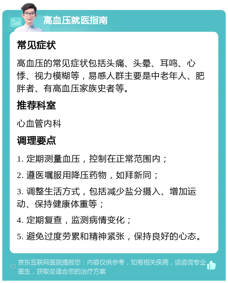 高血压就医指南 常见症状 高血压的常见症状包括头痛、头晕、耳鸣、心悸、视力模糊等，易感人群主要是中老年人、肥胖者、有高血压家族史者等。 推荐科室 心血管内科 调理要点 1. 定期测量血压，控制在正常范围内； 2. 遵医嘱服用降压药物，如拜新同； 3. 调整生活方式，包括减少盐分摄入、增加运动、保持健康体重等； 4. 定期复查，监测病情变化； 5. 避免过度劳累和精神紧张，保持良好的心态。