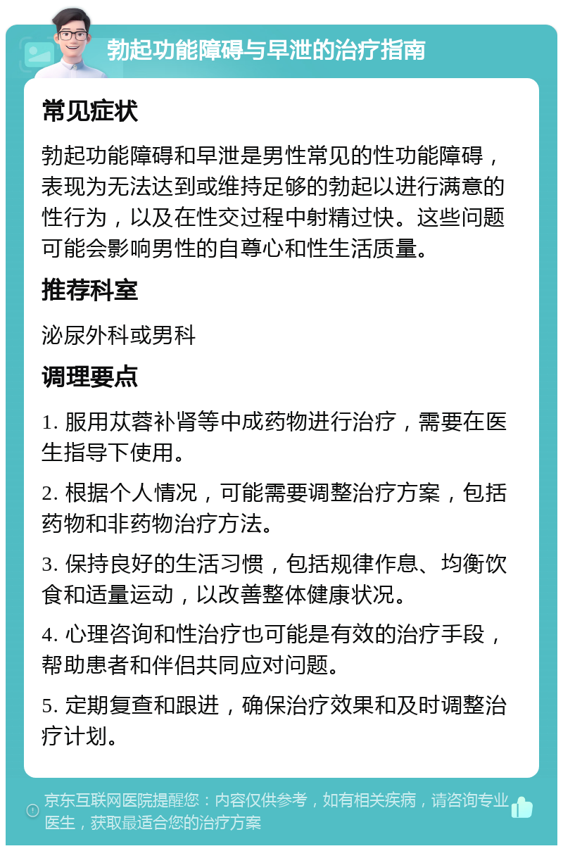 勃起功能障碍与早泄的治疗指南 常见症状 勃起功能障碍和早泄是男性常见的性功能障碍，表现为无法达到或维持足够的勃起以进行满意的性行为，以及在性交过程中射精过快。这些问题可能会影响男性的自尊心和性生活质量。 推荐科室 泌尿外科或男科 调理要点 1. 服用苁蓉补肾等中成药物进行治疗，需要在医生指导下使用。 2. 根据个人情况，可能需要调整治疗方案，包括药物和非药物治疗方法。 3. 保持良好的生活习惯，包括规律作息、均衡饮食和适量运动，以改善整体健康状况。 4. 心理咨询和性治疗也可能是有效的治疗手段，帮助患者和伴侣共同应对问题。 5. 定期复查和跟进，确保治疗效果和及时调整治疗计划。