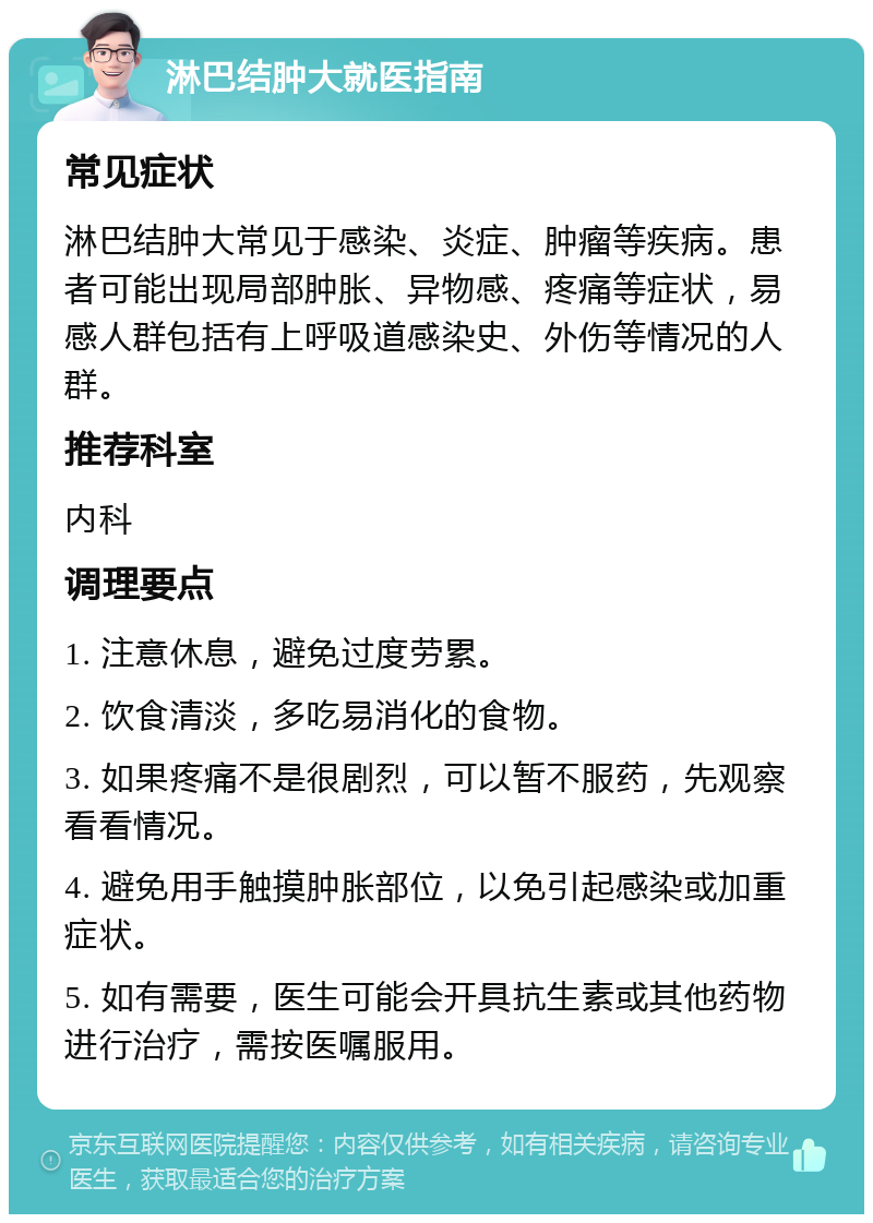 淋巴结肿大就医指南 常见症状 淋巴结肿大常见于感染、炎症、肿瘤等疾病。患者可能出现局部肿胀、异物感、疼痛等症状，易感人群包括有上呼吸道感染史、外伤等情况的人群。 推荐科室 内科 调理要点 1. 注意休息，避免过度劳累。 2. 饮食清淡，多吃易消化的食物。 3. 如果疼痛不是很剧烈，可以暂不服药，先观察看看情况。 4. 避免用手触摸肿胀部位，以免引起感染或加重症状。 5. 如有需要，医生可能会开具抗生素或其他药物进行治疗，需按医嘱服用。