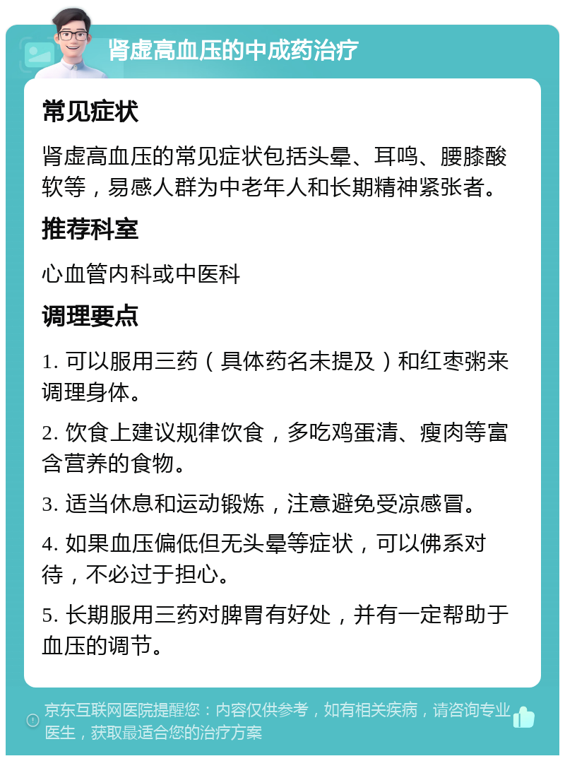 肾虚高血压的中成药治疗 常见症状 肾虚高血压的常见症状包括头晕、耳鸣、腰膝酸软等，易感人群为中老年人和长期精神紧张者。 推荐科室 心血管内科或中医科 调理要点 1. 可以服用三药（具体药名未提及）和红枣粥来调理身体。 2. 饮食上建议规律饮食，多吃鸡蛋清、瘦肉等富含营养的食物。 3. 适当休息和运动锻炼，注意避免受凉感冒。 4. 如果血压偏低但无头晕等症状，可以佛系对待，不必过于担心。 5. 长期服用三药对脾胃有好处，并有一定帮助于血压的调节。