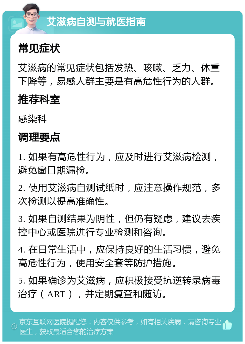 艾滋病自测与就医指南 常见症状 艾滋病的常见症状包括发热、咳嗽、乏力、体重下降等，易感人群主要是有高危性行为的人群。 推荐科室 感染科 调理要点 1. 如果有高危性行为，应及时进行艾滋病检测，避免窗口期漏检。 2. 使用艾滋病自测试纸时，应注意操作规范，多次检测以提高准确性。 3. 如果自测结果为阴性，但仍有疑虑，建议去疾控中心或医院进行专业检测和咨询。 4. 在日常生活中，应保持良好的生活习惯，避免高危性行为，使用安全套等防护措施。 5. 如果确诊为艾滋病，应积极接受抗逆转录病毒治疗（ART），并定期复查和随访。