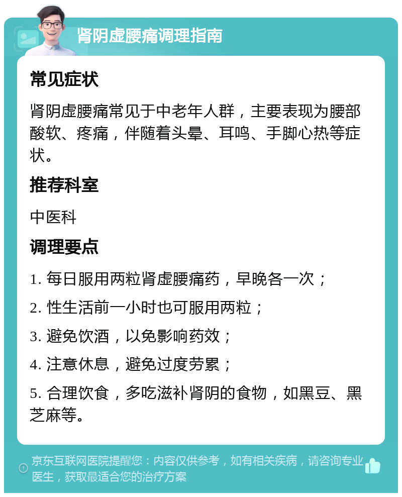 肾阴虚腰痛调理指南 常见症状 肾阴虚腰痛常见于中老年人群，主要表现为腰部酸软、疼痛，伴随着头晕、耳鸣、手脚心热等症状。 推荐科室 中医科 调理要点 1. 每日服用两粒肾虚腰痛药，早晚各一次； 2. 性生活前一小时也可服用两粒； 3. 避免饮酒，以免影响药效； 4. 注意休息，避免过度劳累； 5. 合理饮食，多吃滋补肾阴的食物，如黑豆、黑芝麻等。