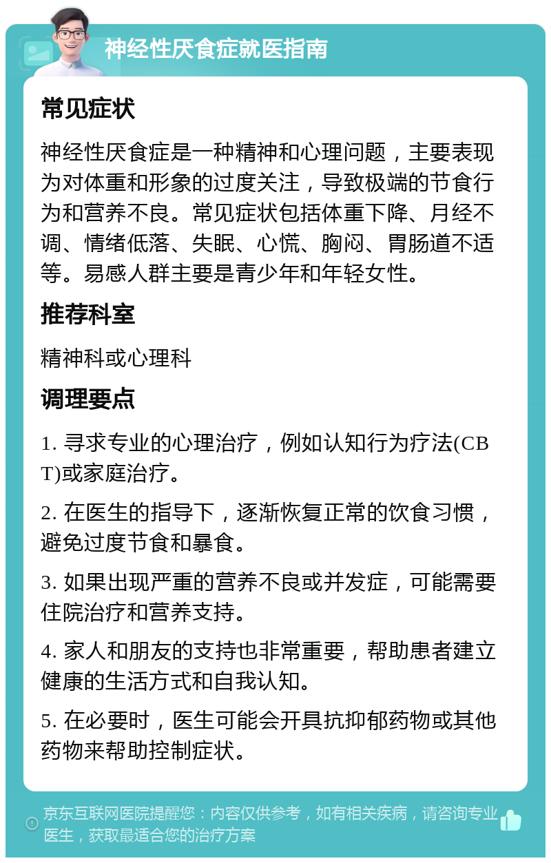 神经性厌食症就医指南 常见症状 神经性厌食症是一种精神和心理问题，主要表现为对体重和形象的过度关注，导致极端的节食行为和营养不良。常见症状包括体重下降、月经不调、情绪低落、失眠、心慌、胸闷、胃肠道不适等。易感人群主要是青少年和年轻女性。 推荐科室 精神科或心理科 调理要点 1. 寻求专业的心理治疗，例如认知行为疗法(CBT)或家庭治疗。 2. 在医生的指导下，逐渐恢复正常的饮食习惯，避免过度节食和暴食。 3. 如果出现严重的营养不良或并发症，可能需要住院治疗和营养支持。 4. 家人和朋友的支持也非常重要，帮助患者建立健康的生活方式和自我认知。 5. 在必要时，医生可能会开具抗抑郁药物或其他药物来帮助控制症状。