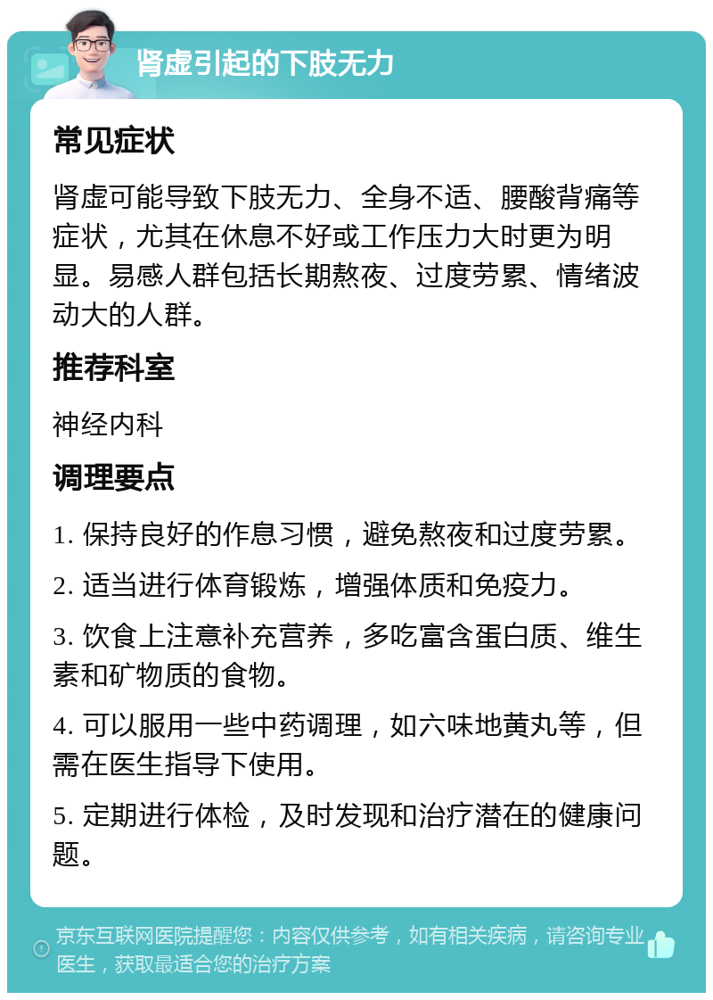 肾虚引起的下肢无力 常见症状 肾虚可能导致下肢无力、全身不适、腰酸背痛等症状，尤其在休息不好或工作压力大时更为明显。易感人群包括长期熬夜、过度劳累、情绪波动大的人群。 推荐科室 神经内科 调理要点 1. 保持良好的作息习惯，避免熬夜和过度劳累。 2. 适当进行体育锻炼，增强体质和免疫力。 3. 饮食上注意补充营养，多吃富含蛋白质、维生素和矿物质的食物。 4. 可以服用一些中药调理，如六味地黄丸等，但需在医生指导下使用。 5. 定期进行体检，及时发现和治疗潜在的健康问题。