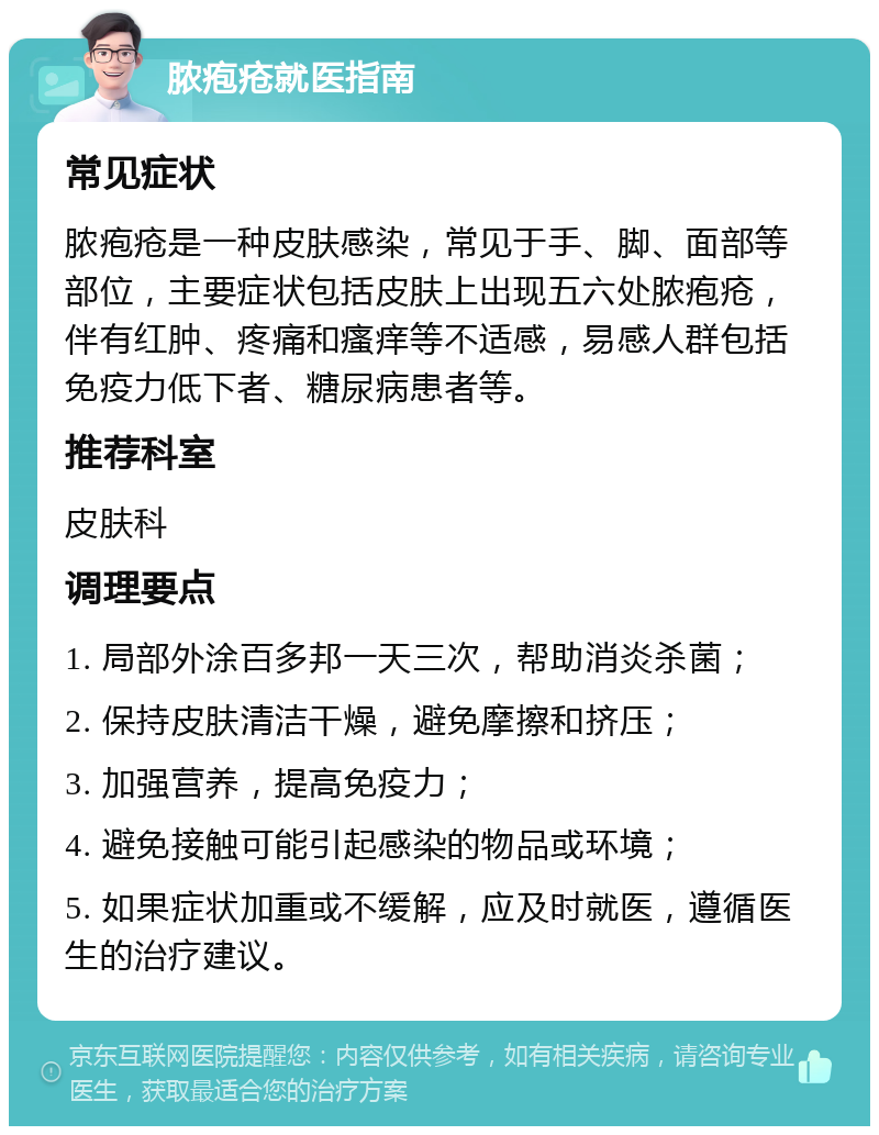 脓疱疮就医指南 常见症状 脓疱疮是一种皮肤感染，常见于手、脚、面部等部位，主要症状包括皮肤上出现五六处脓疱疮，伴有红肿、疼痛和瘙痒等不适感，易感人群包括免疫力低下者、糖尿病患者等。 推荐科室 皮肤科 调理要点 1. 局部外涂百多邦一天三次，帮助消炎杀菌； 2. 保持皮肤清洁干燥，避免摩擦和挤压； 3. 加强营养，提高免疫力； 4. 避免接触可能引起感染的物品或环境； 5. 如果症状加重或不缓解，应及时就医，遵循医生的治疗建议。