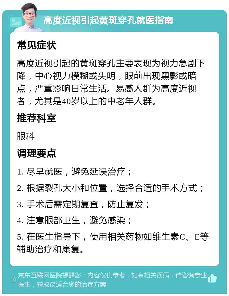 高度近视引起黄斑穿孔就医指南 常见症状 高度近视引起的黄斑穿孔主要表现为视力急剧下降，中心视力模糊或失明，眼前出现黑影或暗点，严重影响日常生活。易感人群为高度近视者，尤其是40岁以上的中老年人群。 推荐科室 眼科 调理要点 1. 尽早就医，避免延误治疗； 2. 根据裂孔大小和位置，选择合适的手术方式； 3. 手术后需定期复查，防止复发； 4. 注意眼部卫生，避免感染； 5. 在医生指导下，使用相关药物如维生素C、E等辅助治疗和康复。