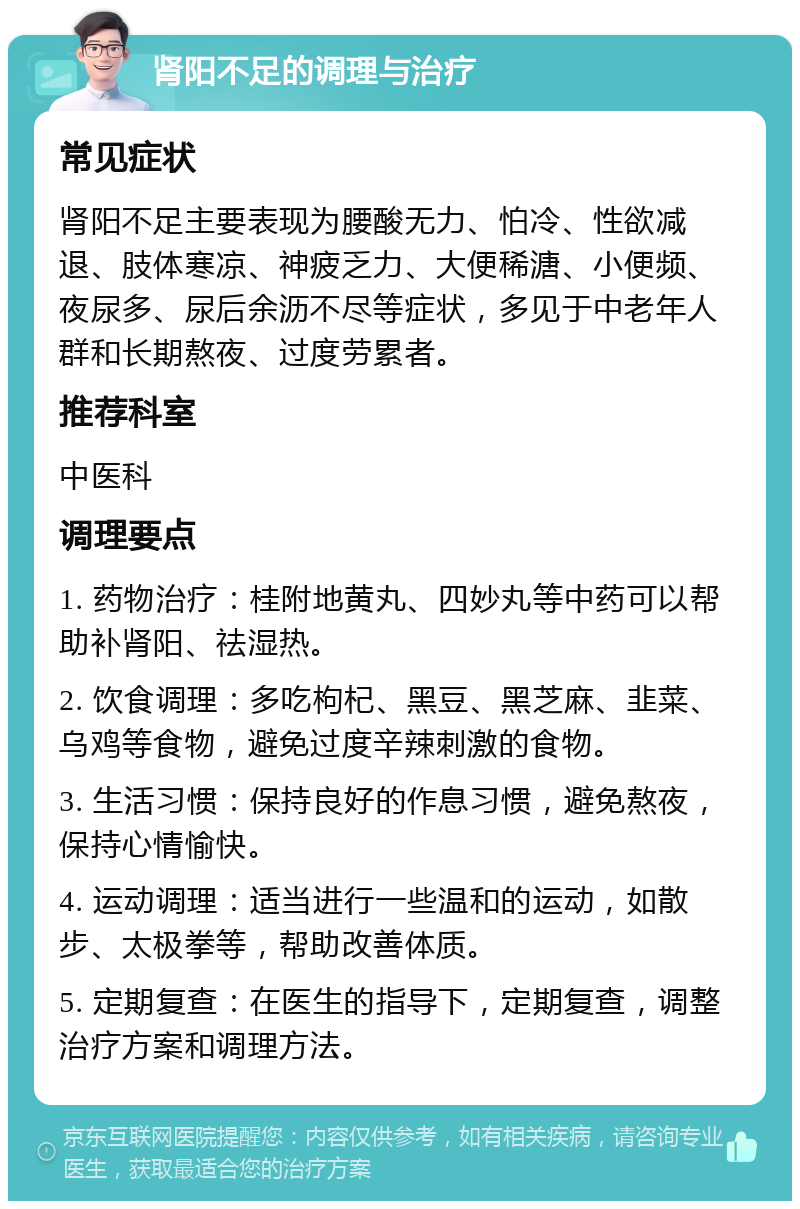 肾阳不足的调理与治疗 常见症状 肾阳不足主要表现为腰酸无力、怕冷、性欲减退、肢体寒凉、神疲乏力、大便稀溏、小便频、夜尿多、尿后余沥不尽等症状，多见于中老年人群和长期熬夜、过度劳累者。 推荐科室 中医科 调理要点 1. 药物治疗：桂附地黄丸、四妙丸等中药可以帮助补肾阳、祛湿热。 2. 饮食调理：多吃枸杞、黑豆、黑芝麻、韭菜、乌鸡等食物，避免过度辛辣刺激的食物。 3. 生活习惯：保持良好的作息习惯，避免熬夜，保持心情愉快。 4. 运动调理：适当进行一些温和的运动，如散步、太极拳等，帮助改善体质。 5. 定期复查：在医生的指导下，定期复查，调整治疗方案和调理方法。