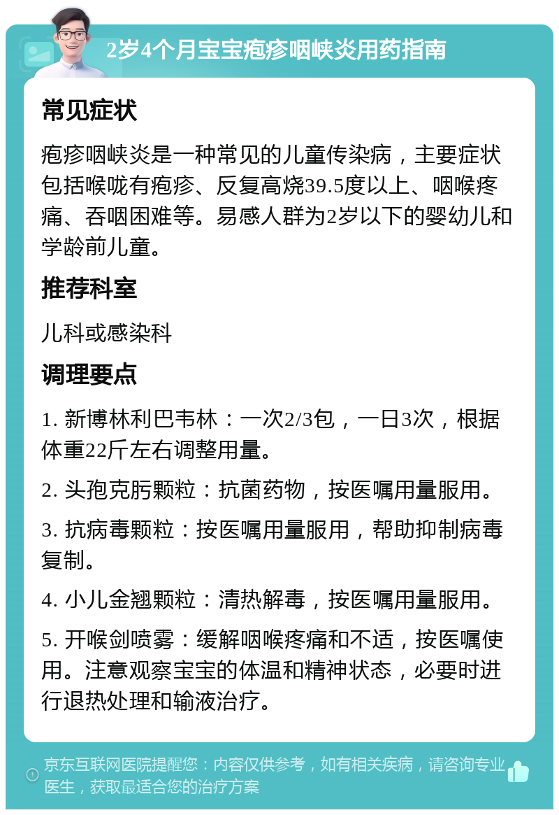 2岁4个月宝宝疱疹咽峡炎用药指南 常见症状 疱疹咽峡炎是一种常见的儿童传染病，主要症状包括喉咙有疱疹、反复高烧39.5度以上、咽喉疼痛、吞咽困难等。易感人群为2岁以下的婴幼儿和学龄前儿童。 推荐科室 儿科或感染科 调理要点 1. 新博林利巴韦林：一次2/3包，一日3次，根据体重22斤左右调整用量。 2. 头孢克肟颗粒：抗菌药物，按医嘱用量服用。 3. 抗病毒颗粒：按医嘱用量服用，帮助抑制病毒复制。 4. 小儿金翘颗粒：清热解毒，按医嘱用量服用。 5. 开喉剑喷雾：缓解咽喉疼痛和不适，按医嘱使用。注意观察宝宝的体温和精神状态，必要时进行退热处理和输液治疗。