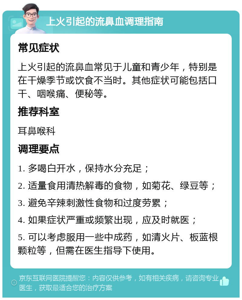 上火引起的流鼻血调理指南 常见症状 上火引起的流鼻血常见于儿童和青少年，特别是在干燥季节或饮食不当时。其他症状可能包括口干、咽喉痛、便秘等。 推荐科室 耳鼻喉科 调理要点 1. 多喝白开水，保持水分充足； 2. 适量食用清热解毒的食物，如菊花、绿豆等； 3. 避免辛辣刺激性食物和过度劳累； 4. 如果症状严重或频繁出现，应及时就医； 5. 可以考虑服用一些中成药，如清火片、板蓝根颗粒等，但需在医生指导下使用。