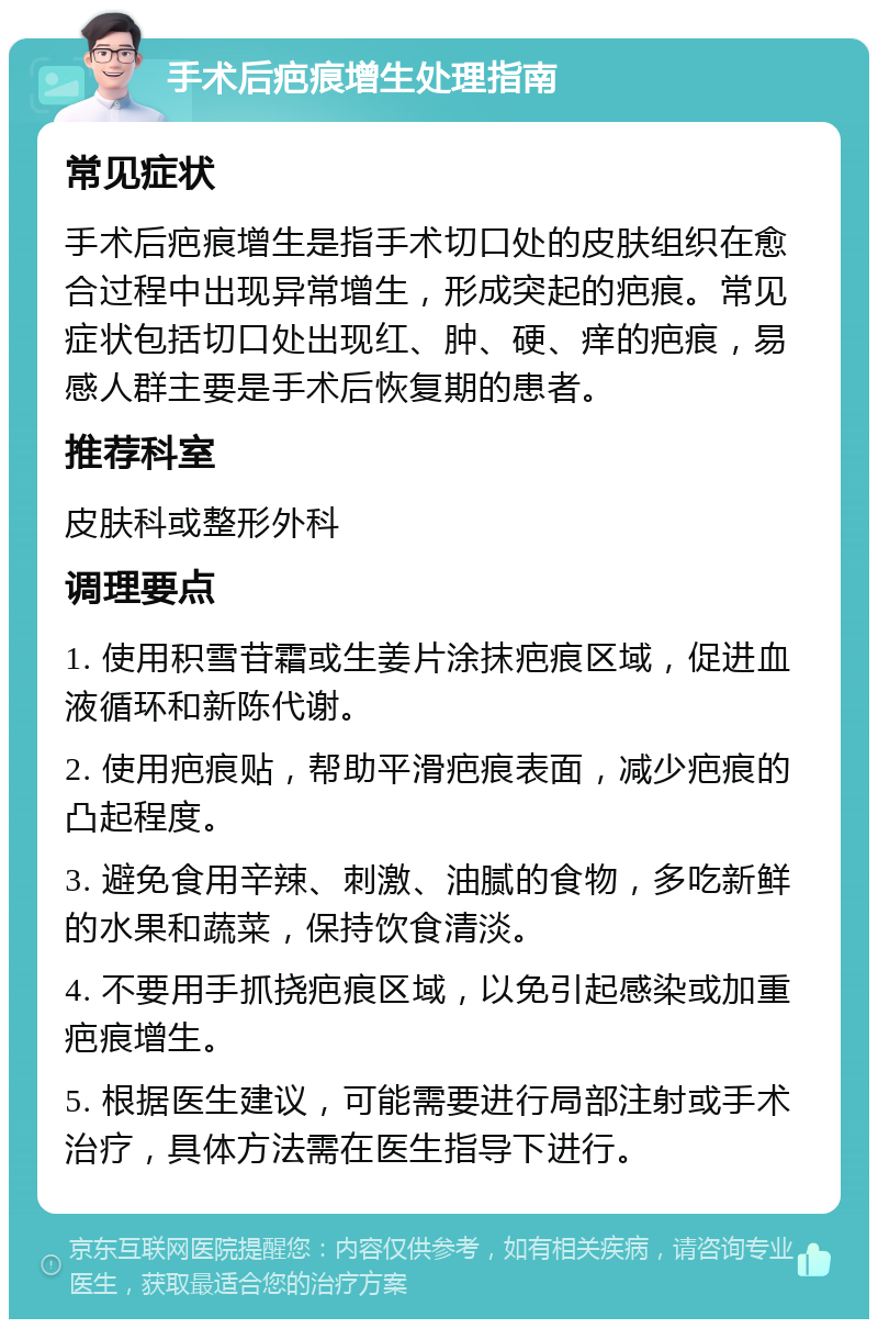 手术后疤痕增生处理指南 常见症状 手术后疤痕增生是指手术切口处的皮肤组织在愈合过程中出现异常增生，形成突起的疤痕。常见症状包括切口处出现红、肿、硬、痒的疤痕，易感人群主要是手术后恢复期的患者。 推荐科室 皮肤科或整形外科 调理要点 1. 使用积雪苷霜或生姜片涂抹疤痕区域，促进血液循环和新陈代谢。 2. 使用疤痕贴，帮助平滑疤痕表面，减少疤痕的凸起程度。 3. 避免食用辛辣、刺激、油腻的食物，多吃新鲜的水果和蔬菜，保持饮食清淡。 4. 不要用手抓挠疤痕区域，以免引起感染或加重疤痕增生。 5. 根据医生建议，可能需要进行局部注射或手术治疗，具体方法需在医生指导下进行。