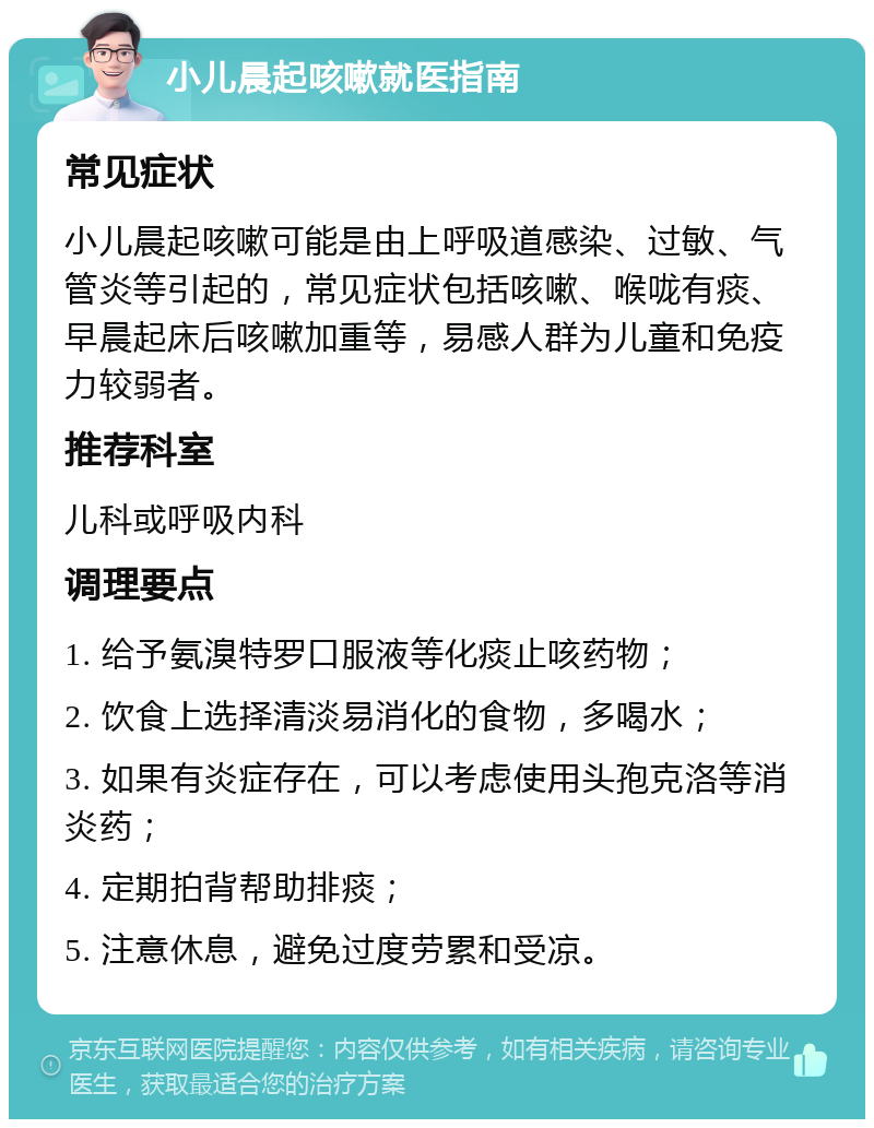 小儿晨起咳嗽就医指南 常见症状 小儿晨起咳嗽可能是由上呼吸道感染、过敏、气管炎等引起的，常见症状包括咳嗽、喉咙有痰、早晨起床后咳嗽加重等，易感人群为儿童和免疫力较弱者。 推荐科室 儿科或呼吸内科 调理要点 1. 给予氨溴特罗口服液等化痰止咳药物； 2. 饮食上选择清淡易消化的食物，多喝水； 3. 如果有炎症存在，可以考虑使用头孢克洛等消炎药； 4. 定期拍背帮助排痰； 5. 注意休息，避免过度劳累和受凉。