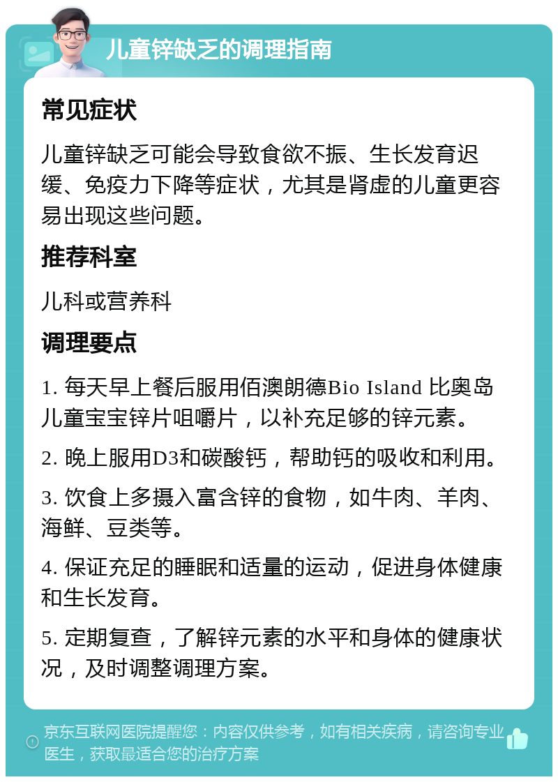 儿童锌缺乏的调理指南 常见症状 儿童锌缺乏可能会导致食欲不振、生长发育迟缓、免疫力下降等症状，尤其是肾虚的儿童更容易出现这些问题。 推荐科室 儿科或营养科 调理要点 1. 每天早上餐后服用佰澳朗德Bio Island 比奥岛 儿童宝宝锌片咀嚼片，以补充足够的锌元素。 2. 晚上服用D3和碳酸钙，帮助钙的吸收和利用。 3. 饮食上多摄入富含锌的食物，如牛肉、羊肉、海鲜、豆类等。 4. 保证充足的睡眠和适量的运动，促进身体健康和生长发育。 5. 定期复查，了解锌元素的水平和身体的健康状况，及时调整调理方案。