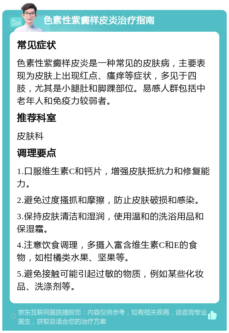 色素性紫癜样皮炎治疗指南 常见症状 色素性紫癜样皮炎是一种常见的皮肤病，主要表现为皮肤上出现红点、瘙痒等症状，多见于四肢，尤其是小腿肚和脚踝部位。易感人群包括中老年人和免疫力较弱者。 推荐科室 皮肤科 调理要点 1.口服维生素C和钙片，增强皮肤抵抗力和修复能力。 2.避免过度搔抓和摩擦，防止皮肤破损和感染。 3.保持皮肤清洁和湿润，使用温和的洗浴用品和保湿霜。 4.注意饮食调理，多摄入富含维生素C和E的食物，如柑橘类水果、坚果等。 5.避免接触可能引起过敏的物质，例如某些化妆品、洗涤剂等。