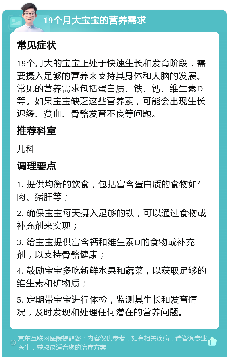 19个月大宝宝的营养需求 常见症状 19个月大的宝宝正处于快速生长和发育阶段，需要摄入足够的营养来支持其身体和大脑的发展。常见的营养需求包括蛋白质、铁、钙、维生素D等。如果宝宝缺乏这些营养素，可能会出现生长迟缓、贫血、骨骼发育不良等问题。 推荐科室 儿科 调理要点 1. 提供均衡的饮食，包括富含蛋白质的食物如牛肉、猪肝等； 2. 确保宝宝每天摄入足够的铁，可以通过食物或补充剂来实现； 3. 给宝宝提供富含钙和维生素D的食物或补充剂，以支持骨骼健康； 4. 鼓励宝宝多吃新鲜水果和蔬菜，以获取足够的维生素和矿物质； 5. 定期带宝宝进行体检，监测其生长和发育情况，及时发现和处理任何潜在的营养问题。