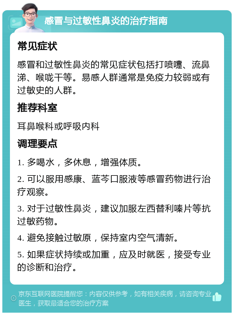 感冒与过敏性鼻炎的治疗指南 常见症状 感冒和过敏性鼻炎的常见症状包括打喷嚏、流鼻涕、喉咙干等。易感人群通常是免疫力较弱或有过敏史的人群。 推荐科室 耳鼻喉科或呼吸内科 调理要点 1. 多喝水，多休息，增强体质。 2. 可以服用感康、蓝芩口服液等感冒药物进行治疗观察。 3. 对于过敏性鼻炎，建议加服左西替利嗪片等抗过敏药物。 4. 避免接触过敏原，保持室内空气清新。 5. 如果症状持续或加重，应及时就医，接受专业的诊断和治疗。