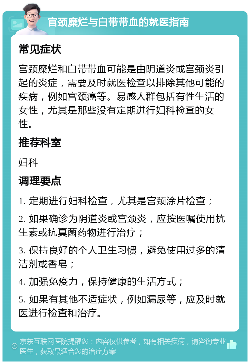 宫颈糜烂与白带带血的就医指南 常见症状 宫颈糜烂和白带带血可能是由阴道炎或宫颈炎引起的炎症，需要及时就医检查以排除其他可能的疾病，例如宫颈癌等。易感人群包括有性生活的女性，尤其是那些没有定期进行妇科检查的女性。 推荐科室 妇科 调理要点 1. 定期进行妇科检查，尤其是宫颈涂片检查； 2. 如果确诊为阴道炎或宫颈炎，应按医嘱使用抗生素或抗真菌药物进行治疗； 3. 保持良好的个人卫生习惯，避免使用过多的清洁剂或香皂； 4. 加强免疫力，保持健康的生活方式； 5. 如果有其他不适症状，例如漏尿等，应及时就医进行检查和治疗。