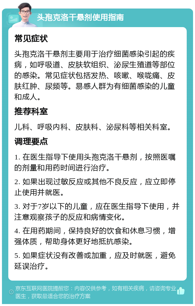 头孢克洛干悬剂使用指南 常见症状 头孢克洛干悬剂主要用于治疗细菌感染引起的疾病，如呼吸道、皮肤软组织、泌尿生殖道等部位的感染。常见症状包括发热、咳嗽、喉咙痛、皮肤红肿、尿频等。易感人群为有细菌感染的儿童和成人。 推荐科室 儿科、呼吸内科、皮肤科、泌尿科等相关科室。 调理要点 1. 在医生指导下使用头孢克洛干悬剂，按照医嘱的剂量和用药时间进行治疗。 2. 如果出现过敏反应或其他不良反应，应立即停止使用并就医。 3. 对于7岁以下的儿童，应在医生指导下使用，并注意观察孩子的反应和病情变化。 4. 在用药期间，保持良好的饮食和休息习惯，增强体质，帮助身体更好地抵抗感染。 5. 如果症状没有改善或加重，应及时就医，避免延误治疗。