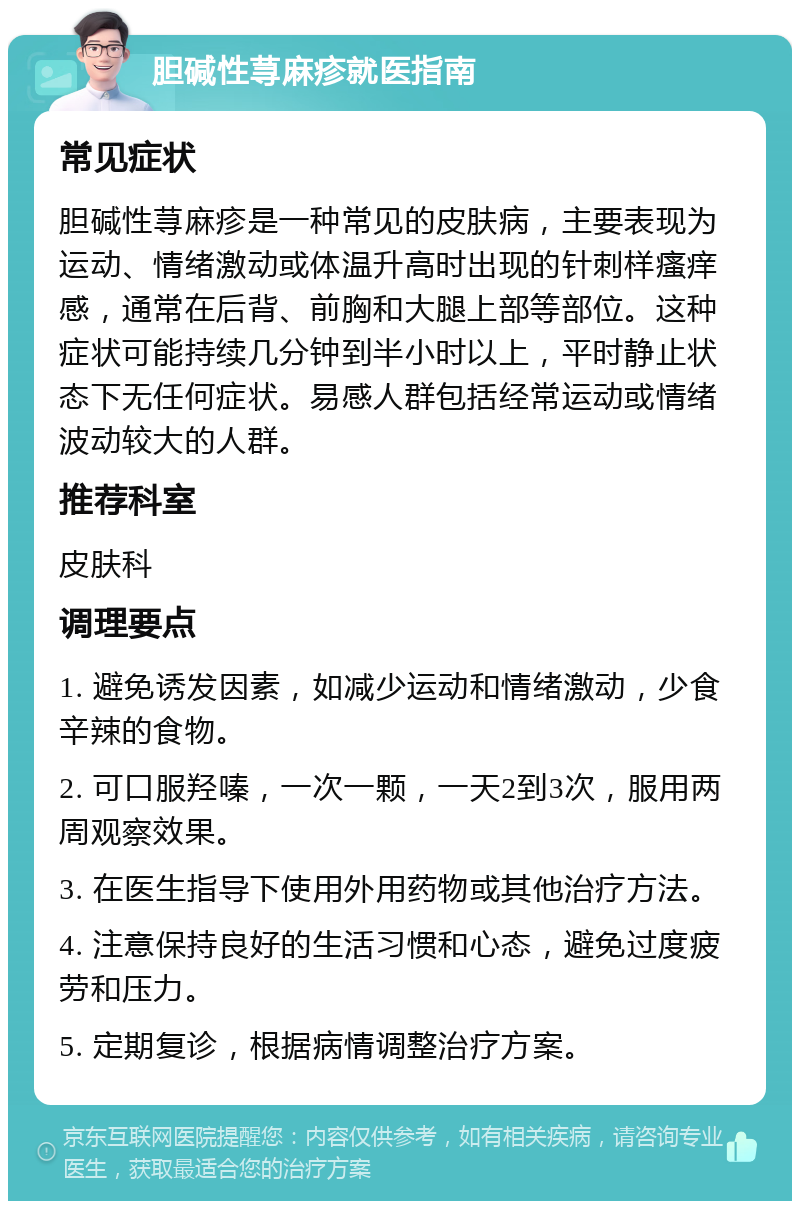 胆碱性荨麻疹就医指南 常见症状 胆碱性荨麻疹是一种常见的皮肤病，主要表现为运动、情绪激动或体温升高时出现的针刺样瘙痒感，通常在后背、前胸和大腿上部等部位。这种症状可能持续几分钟到半小时以上，平时静止状态下无任何症状。易感人群包括经常运动或情绪波动较大的人群。 推荐科室 皮肤科 调理要点 1. 避免诱发因素，如减少运动和情绪激动，少食辛辣的食物。 2. 可口服羟嗪，一次一颗，一天2到3次，服用两周观察效果。 3. 在医生指导下使用外用药物或其他治疗方法。 4. 注意保持良好的生活习惯和心态，避免过度疲劳和压力。 5. 定期复诊，根据病情调整治疗方案。