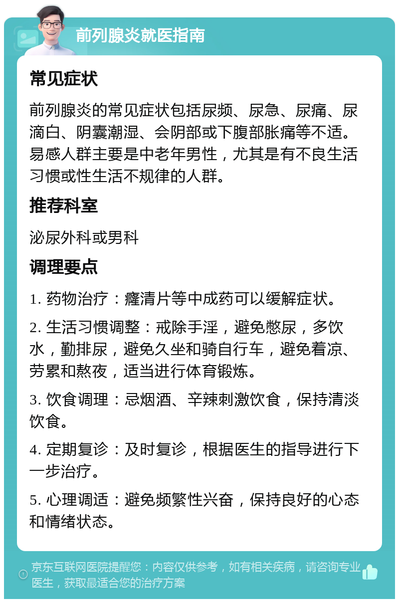 前列腺炎就医指南 常见症状 前列腺炎的常见症状包括尿频、尿急、尿痛、尿滴白、阴囊潮湿、会阴部或下腹部胀痛等不适。易感人群主要是中老年男性，尤其是有不良生活习惯或性生活不规律的人群。 推荐科室 泌尿外科或男科 调理要点 1. 药物治疗：癃清片等中成药可以缓解症状。 2. 生活习惯调整：戒除手淫，避免憋尿，多饮水，勤排尿，避免久坐和骑自行车，避免着凉、劳累和熬夜，适当进行体育锻炼。 3. 饮食调理：忌烟酒、辛辣刺激饮食，保持清淡饮食。 4. 定期复诊：及时复诊，根据医生的指导进行下一步治疗。 5. 心理调适：避免频繁性兴奋，保持良好的心态和情绪状态。