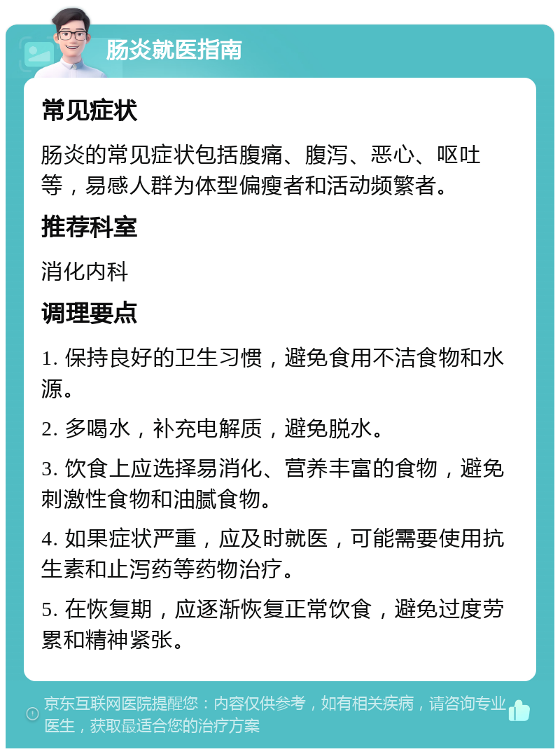 肠炎就医指南 常见症状 肠炎的常见症状包括腹痛、腹泻、恶心、呕吐等，易感人群为体型偏瘦者和活动频繁者。 推荐科室 消化内科 调理要点 1. 保持良好的卫生习惯，避免食用不洁食物和水源。 2. 多喝水，补充电解质，避免脱水。 3. 饮食上应选择易消化、营养丰富的食物，避免刺激性食物和油腻食物。 4. 如果症状严重，应及时就医，可能需要使用抗生素和止泻药等药物治疗。 5. 在恢复期，应逐渐恢复正常饮食，避免过度劳累和精神紧张。