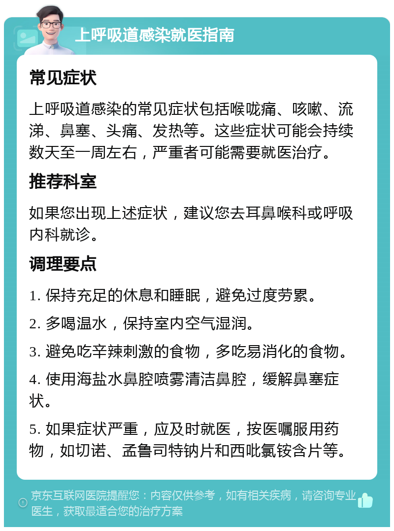 上呼吸道感染就医指南 常见症状 上呼吸道感染的常见症状包括喉咙痛、咳嗽、流涕、鼻塞、头痛、发热等。这些症状可能会持续数天至一周左右，严重者可能需要就医治疗。 推荐科室 如果您出现上述症状，建议您去耳鼻喉科或呼吸内科就诊。 调理要点 1. 保持充足的休息和睡眠，避免过度劳累。 2. 多喝温水，保持室内空气湿润。 3. 避免吃辛辣刺激的食物，多吃易消化的食物。 4. 使用海盐水鼻腔喷雾清洁鼻腔，缓解鼻塞症状。 5. 如果症状严重，应及时就医，按医嘱服用药物，如切诺、孟鲁司特钠片和西吡氯铵含片等。