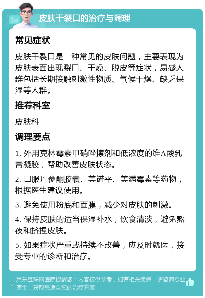 皮肤干裂口的治疗与调理 常见症状 皮肤干裂口是一种常见的皮肤问题，主要表现为皮肤表面出现裂口、干燥、脱皮等症状，易感人群包括长期接触刺激性物质、气候干燥、缺乏保湿等人群。 推荐科室 皮肤科 调理要点 1. 外用克林霉素甲硝唑擦剂和低浓度的维A酸乳膏凝胶，帮助改善皮肤状态。 2. 口服丹参酮胶囊、美诺平、美满霉素等药物，根据医生建议使用。 3. 避免使用粉底和面膜，减少对皮肤的刺激。 4. 保持皮肤的适当保湿补水，饮食清淡，避免熬夜和挤捏皮肤。 5. 如果症状严重或持续不改善，应及时就医，接受专业的诊断和治疗。