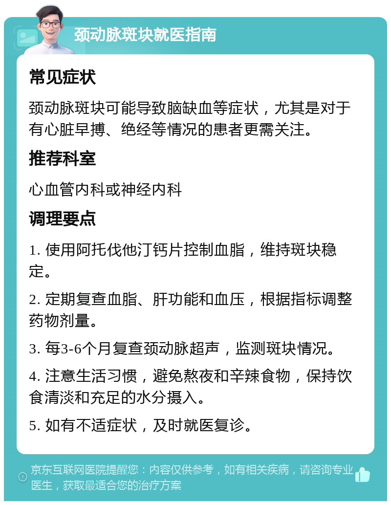 颈动脉斑块就医指南 常见症状 颈动脉斑块可能导致脑缺血等症状，尤其是对于有心脏早搏、绝经等情况的患者更需关注。 推荐科室 心血管内科或神经内科 调理要点 1. 使用阿托伐他汀钙片控制血脂，维持斑块稳定。 2. 定期复查血脂、肝功能和血压，根据指标调整药物剂量。 3. 每3-6个月复查颈动脉超声，监测斑块情况。 4. 注意生活习惯，避免熬夜和辛辣食物，保持饮食清淡和充足的水分摄入。 5. 如有不适症状，及时就医复诊。