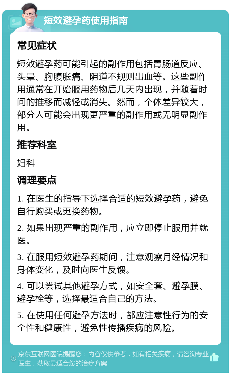 短效避孕药使用指南 常见症状 短效避孕药可能引起的副作用包括胃肠道反应、头晕、胸腹胀痛、阴道不规则出血等。这些副作用通常在开始服用药物后几天内出现，并随着时间的推移而减轻或消失。然而，个体差异较大，部分人可能会出现更严重的副作用或无明显副作用。 推荐科室 妇科 调理要点 1. 在医生的指导下选择合适的短效避孕药，避免自行购买或更换药物。 2. 如果出现严重的副作用，应立即停止服用并就医。 3. 在服用短效避孕药期间，注意观察月经情况和身体变化，及时向医生反馈。 4. 可以尝试其他避孕方式，如安全套、避孕膜、避孕栓等，选择最适合自己的方法。 5. 在使用任何避孕方法时，都应注意性行为的安全性和健康性，避免性传播疾病的风险。