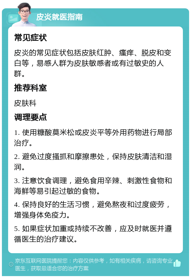 皮炎就医指南 常见症状 皮炎的常见症状包括皮肤红肿、瘙痒、脱皮和变白等，易感人群为皮肤敏感者或有过敏史的人群。 推荐科室 皮肤科 调理要点 1. 使用糠酸莫米松或皮炎平等外用药物进行局部治疗。 2. 避免过度搔抓和摩擦患处，保持皮肤清洁和湿润。 3. 注意饮食调理，避免食用辛辣、刺激性食物和海鲜等易引起过敏的食物。 4. 保持良好的生活习惯，避免熬夜和过度疲劳，增强身体免疫力。 5. 如果症状加重或持续不改善，应及时就医并遵循医生的治疗建议。